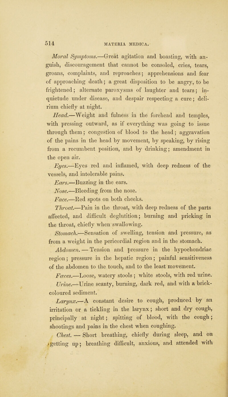 Moral Symptoms.—Great agitation and boasting, with an- guish, discouragement that cannot be consoled, cries, tears, groans, complaints, and reproaches; apprehensions and fear of approaching death; a great disposition to be angry, to be frightened; alternate paroxysms of laughter and tears; in- quietude under disease, and despair respecting a cure; deli- rium chiefly at night. Head.—Weight and fulness in the forehead and temples, with pressing outward, as if everything was going to issue through them; congestion of blood to the head; aggravation of the pains in the head by movement, by speaking, by rising from a recumbent position, and by drinking; amendment in the open air. Eyes.—Eyes red and inflamed, with deep redness of the vessels, and intolerable pains. Ears.—Buzzing in the ears. Nose.—Bleeding from the nose. Face.—Bed spots on both cheeks. Throat.—Pain in the throat, with deep redness of the parts affected, and difficult deglutition; burning and pricking in the throat, chiefly when swallowing. Stomach.—Sensation of swelling, tension and pressure, as from a weight in the pericordial region and in the stomach. Abdomen. — Tension and pressure in the hypochondriac region; pressure in the hepatic region; painful sensitiveness of the abdomen to the touch, and to the least movement. Faeces.—Loose, watery stools ; white stools, with red urine. Urine.—Urine scanty, burning, dark red, and with a brick- coloured sediment. Larynx.—A constant desire to cough, produced by an irritation or a tickling in the larynx; short and dry cough, principally at night; spitting of blood, with the cough; shootings and pains in the chest when coughing. Chest. — Short breathing, chiefly during sleep, and on >getting up; breathing difficult, anxious, and attended with