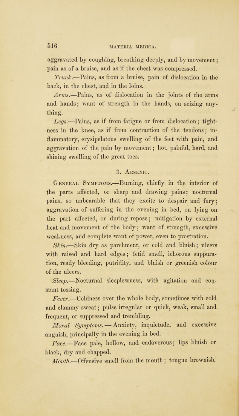 aggravated by coughing, breathing deeply, and by movement; pain as of a bruise, and as if the chest was compressed. Trunk.—Pains, as from a bruise, pain of dislocation in the back, in the chest, and in the loins. Arms.—Pains, as of dislocation in the joints of the arms and hands; want of strength in the hands, on seizing any- thing. Legs.—Pains, as if from fatigue or from dislocation; tight- ness in the knee, as if from contraction of the tendons; in- flammatory, erysipelatous swelling of the feet with pain, and aggravation of the pain by movement; hot, painful, hard, and shining swelling of the great toes. 3. Arsenic. General Symptoms.—Burning, chiefly in the interior of the parts affected, or sharp and drawing pains; nocturnal pains, so unbearable that they excite to despair and fury; aggravation of suffering in the evening in bed, on lying on the part affected, or during repose; mitigation by external heat and movement of the body; want of strength, excessive weakness, and complete want of power, even to prostration. Skm.—Skin dry as parchment, or cold and bluish; ulcers with raised and hard edges; fetid smell, ichorous suppura- tion, ready bleeding, putridity, and bluish or greenish colour of the ulcers. Sleep.—Nocturnal sleeplessness, with agitation and con- stant tossing. Fever.—Coldness over the whole body, sometimes with cold and clammy sweat; pulse irregular or quick, weak, small and frequent, or suppressed and trembling. Moral Symptoms. — Anxiety, inquietude, and excessive anguish, principally in the evening in bed. Face.—Face pale, hollow, and cadaverous; lips bluish or black, dry and chapped. Mouth.—Offensive smell from the mouth ; tongue brownish,