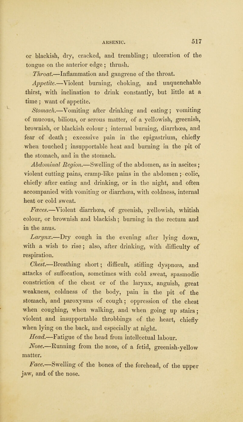 or blackish, dry, cracked, and trembling; ulceration of the tongue on the anterior edge ; thrush. Throat.—Inflammation and gangrene of the throat. Appetite.—Violent burning, choking, and unquenchable thirst, with inclination to drink constantly, but little at a time ; want of appetite. Stomach.—Vomiting after drinking and eating; vomiting of mucous, bilious, or serous matter, of a yellowish, greenish, brownish, or blackish colour ; internal burning, diarrhoea, and fear of death; excessive pain in the epigastrium, chiefly when touched ; insupportable heat and burning in the pit of the stomach, and in the stomach. Abdominal Region.—Swelling of the abdomen, as in ascites ; violent cutting pains, cramp-like pains in the abdomen ; colic, chiefly after eating and drinking, or in the night, and often accompanied with vomiting or diarrhoea, with coldness, internal heat or cold sweat. Faeces.—Violent diarrhoea, of greenish, yellowish, whitish colour, or brownish and blackish; burning in the rectum and in the anus. Larynx.—Dry cough in the evening after lying down, with a wish to rise ; also, after drinking, with difficulty of respiration. Chest.—Breathing short; difficult, stifling dyspnoea, and attacks of suffocation, sometimes with cold sweat, spasmodic constriction of the chest or of the larynx, anguish, great weakness, coldness of the body, pain in the pit of the stomach, and paroxysms of cough ; oppression of the chest when coughing, when walking, and when going up stairs ; violent and insupportable throbbings of the heart, chiefly when lying on the back, and especially at night. Head.—Fatigue of the head from intellectual labour. Nose.—Running from the nose, of a fetid, greenish-yellow matter. Face.—Swelling of the bones of the forehead, of the upper jaw, and of the nose.