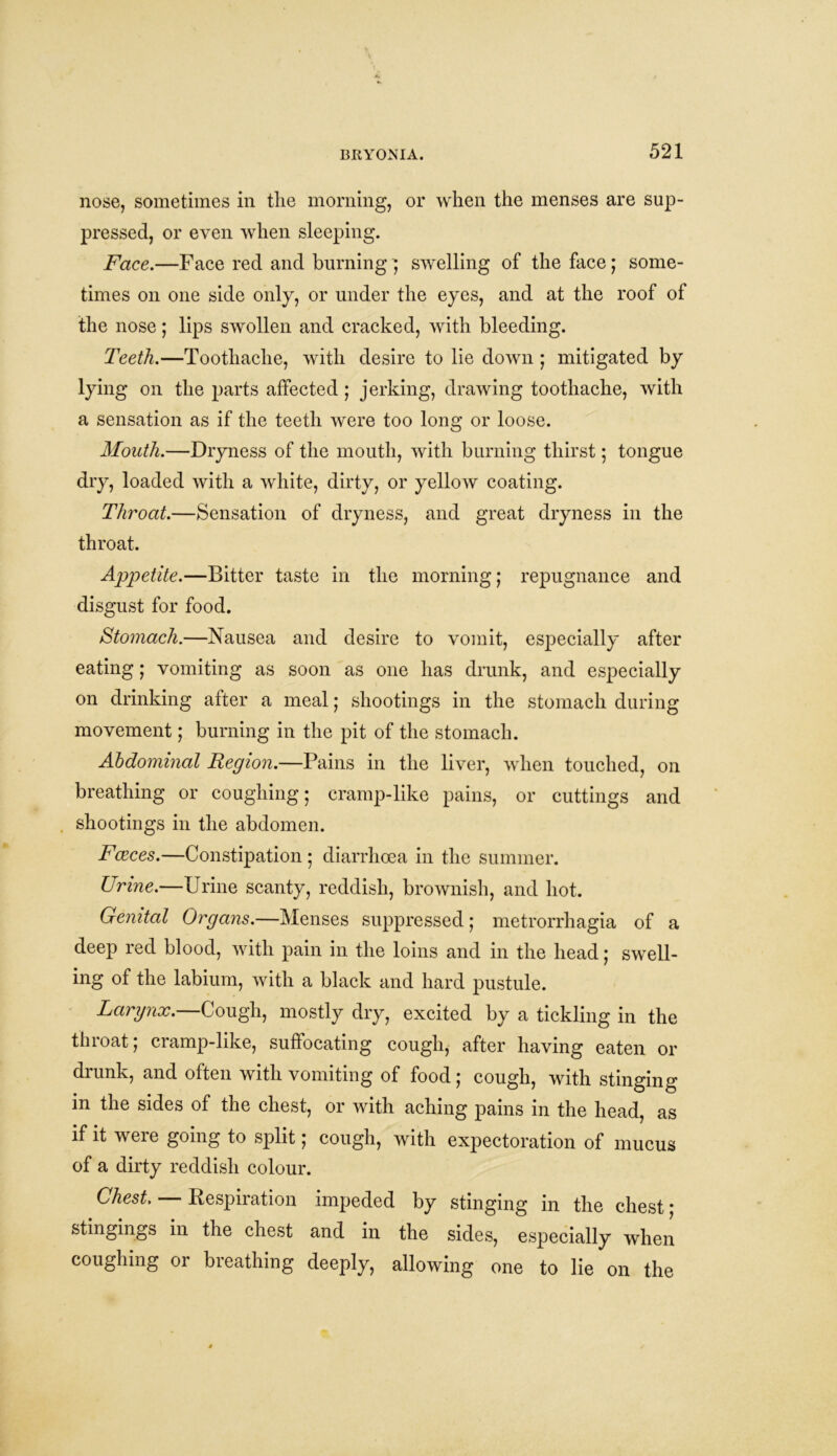 nose, sometimes in the morning, or when the menses are sup- pressed, or even when sleeping. Face.—Face red and burning ; swelling of the face; some- times on one side only, or under the eyes, and at the roof of the nose; lips swollen and cracked, with bleeding. Teeth.—Toothache, with desire to lie down ; mitigated by lying on the parts affected; jerking, drawing toothache, with a sensation as if the teeth were too long or loose. Mouth.—Dryness of the mouth, with burning thirst; tongue dry, loaded with a white, dirty, or yellow coating. Throat.—Sensation of dryness, and great dryness in the throat. Appetite.—Bitter taste in the morning; repugnance and disgust for food. Stomach.—Nausea and desire to vomit, especially after eating; vomiting as soon as one has drunk, and especially on drinking after a meal; shootings in the stomach during movement; burning in the pit of the stomach. Abdominal Region.—Pains in the liver, when touched, on breathing or coughing; cramp-like pains, or cuttings and shootings in the abdomen. Faeces.—Constipation ; diarrhoea in the summer. Urine.—Urine scanty, reddish, brownish, and hot. Genital Organs.—Menses suppressed; metrorrhagia of a deep red blood, with pain in the loins and in the head; swell- ing of the labium, with a black and hard pustule. Larynx.—Cough, mostly dry, excited by a tickling in the throat; cramp-like, suffocating cough, after having eaten or drunk, and often with vomiting of food; cough, with stinging in the sides of the chest, or with aching pains in the head, as if it weie going to split; cough, with expectoration of mucus of a dirty reddish colour. Chest. Respiration impeded by stinging in the chest; stingings in the chest and in the sides, especially when coughing or breathing deeply, allowing one to lie on the