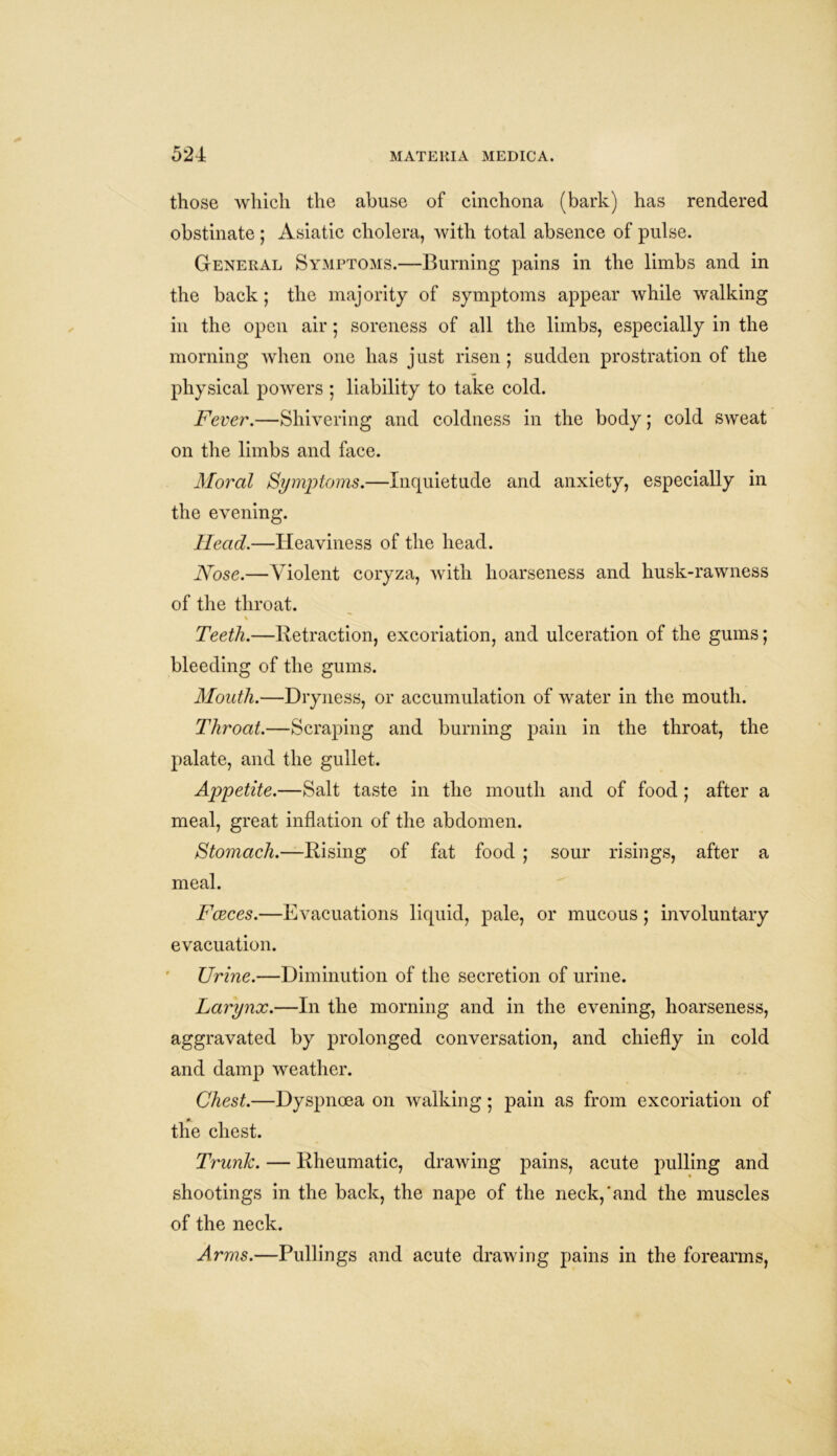 those which the abuse of cinchona (bark) has rendered obstinate ; Asiatic cholera, with total absence of pulse. General Symptoms.—Burning pains in the limbs and in the back; the majority of symptoms appear while walking in the open air; soreness of all the limbs, especially in the morning when one has just risen; sudden prostration of the physical powers ; liability to take cold. Fever.—Shivering and coldness in the body; cold sweat on the limbs and face. Moral Symptoms.—Inquietude and anxiety, especially in the evening. Head.—Heaviness of the head. Nose.—Violent coryza, with hoarseness and husk-rawness of the throat. % Teeth.—Retraction, excoriation, and ulceration of the gums; bleeding of the gums. Mouth.—Dryness, or accumulation of water in the mouth. Throat.—Scraping and burning pain in the throat, the palate, and the gullet. Appetite.—Salt taste in the mouth and of food ; after a meal, great inflation of the abdomen. Stomach.—Rising of fat food ; sour risings, after a meal. Faeces.—Evacuations liquid, pale, or mucous ; involuntary evacuation. Urine.—Diminution of the secretion of urine. Larynx.—In the morning and in the evening, hoarseness, aggravated by prolonged conversation, and chiefly in cold and damp weather. Chest.—Dyspnoea on walking; pain as from excoriation of the chest. Trunk. — Rheumatic, drawing pains, acute pulling and shootings in the back, the nape of the neck,‘and the muscles of the neck. Arms.—Pullings and acute drawing pains in the forearms,