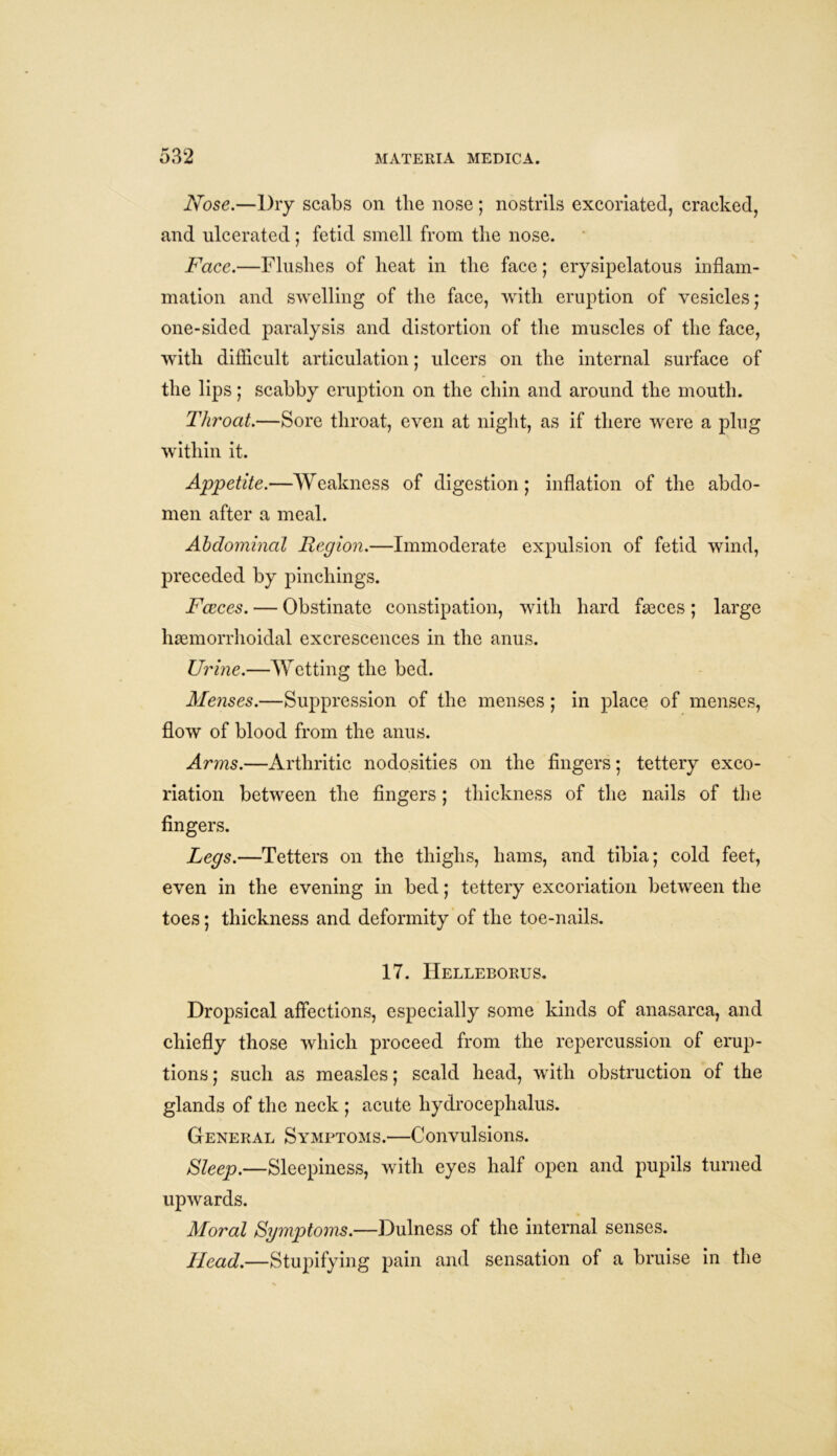 Nose.—Dry scabs on the nose; nostrils excoriated, cracked, and ulcerated; fetid smell from the nose. Face.—Flushes of heat in the face; erysipelatous inflam- mation and swelling of the face, with eruption of vesicles; one-sided paralysis and distortion of the muscles of the face, with difficult articulation; ulcers on the internal surface of the lips; scabby eruption on the chin and around the mouth. Throat.—Sore throat, even at night, as if there were a plug within it. Appetite.—Weakness of digestion; inflation of the abdo- men after a meal. Abdominal Region.—Immoderate expulsion of fetid wind, preceded by pinchings. Fceces. — Obstinate constipation, with hard faeces; large haemorrhoidal excrescences in the anus. Urine.—Wetting the bed. Menses.—Suppression of the menses; in place of menses, flow of blood from the anus. Arms.—Arthritic nodosities on the fingers; tettery exco- riation between the fingers; thickness of the nails of the fingers. Legs.—Tetters on the thighs, hams, and tibia; cold feet, even in the evening in bed; tettery excoriation between the toes; thickness and deformity of the toe-nails. 17. Helleborus. Dropsical affections, especially some kinds of anasarca, and chiefly those which proceed from the repercussion of erup- tions ; such as measles; scald head, with obstruction of the glands of the neck ; acute hydrocephalus. General Symptoms.—Convulsions. Sleep.—Sleepiness, with eyes half open and pupils turned upwards. Moral Symptoms.—Dulness of the internal senses. Head.—Stupifying pain and sensation of a bruise in the