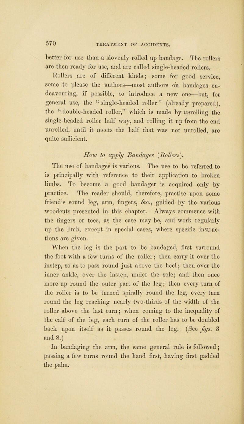 better for use than a slovenly rolled up bandage. The rollers are then ready for use, and are called single-headed rollers. Rollers are of different kinds; some for good service, some to please the authors—most authors oh bandages en- deavouring, if possible, to introduce a new one—but, for general use, the u single-headed roller ” (already prepared), the u double-headed roller/’ which is made by enrolling the single-headed roller half way, and rolling it up from the end unrolled, until it meets the half that was not unrolled, are quite sufficient. How to apply Bandages {Rollers). The use of bandages is various. The use to be referred to is principally with reference to their application to broken limbs. To become a good bandager is acquired only by practice. The reader should, therefore, practise upon some friend’s sound leg, arm, fingers, &c., guided by the various woodcuts presented in this chapter. Always commence with the fingers or toes, as the case may be, and work regularly up the limb, except in special cases, where specific instruc- tions are given. When the leg is the part to be bandaged, first surround the foot with a few turns of the roller; then carry it over the instep, so as to pass round just above the heel; then over the inner ankle, over the instep, under the sole; and then once more up round the outer part of the leg; then every turn of the roller is to be turned spirally round the leg, every turn round the leg reaching nearly two-tliirds of the width of the roller above the last turn; when coming to the inequality of the calf of the leg, each turn of the roller has to be doubled back upon itself as it passes round the leg. (See figs. 3 and 8.) In bandaging the arm, the same general rule is followed; passing a few turns round the hand first, having first padded the palm.