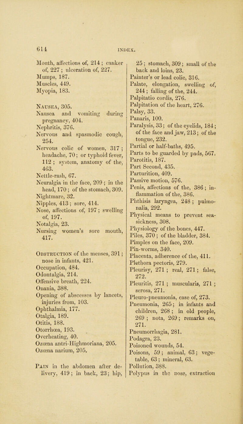 Mouth, affections of, 214 ; canker of, 227 ; ulceration of, 227. Mumps, 187. Muscles, 449. Myopia, 183. Nausea, 305. Nausea and vomiting during o o pregnancy, 404. Nephritis, 376. Nervous and spasmodic cough, 254. Nervous colic of women, 317 ; headache, 70; or typhoid fever, 112 ; system, anatomy of the, 463. Nettle-rash, 67. Neuralgia in the face, 209 ; in the head, 170 ; of the stomach, 309. Nightmare, 32. Nipples, 413 ; sore, 414. Nose, affections of, 197; swelling of, 197. Notalgia, 23. Nursing women’s sore mouth, 417. Obstruction of the menses, 391; nose in infants, 421. Occupation, 484. Odontalgia, 214. Offensive breath, 224. Onania, 388. Opening of abscesses by lancets, injuries from, 103. Ophthalmia, 177. Otalgia, 189. Otitis, 188. Otorrhoea, 193. Overheating, 40. Ozoena antri-Highmoriana, 205. Ozoena narium, 205. Pain in the abdomen after de- livery, 419; in back, 23; hip, 25 ; stomach, 309 ; small of the back and loins, 23. Painter’s or lead colic, 316. Palate, elongation, swelling of, 244 ; falling of the, 244. Palpitatio cordis, 276. Palpitation of the heart, 276. Palsy, 33. Panaris, 100. Paralysis, 33; of the eyelids, 184 ; of the face and jaw, 213; of the tongue, 232. Partial or half-baths, 495. Parts to be guarded by pads, 567. Parotitis, 187. Part Second, 435. Parturition, 409. Passive motion, 576. Penis, affections of the, 386 ; in- flammation of the, 386. Phthisis laryngea, 248 ; pulmo- nalis, 292. Physical means to prevent sea- sickness, 308. Physiology of the bones, 447. Piles, 370 ; of the bladder, 384. Pimples on the face, 209. Pin-worms, 340. Placenta, adherence of the, 411. Plethora pectoris, 279. Pleurisy, 271 ; real, 271; false, 272. Pleuritis, 271 ; muscularis, 271 ; serosa, 271. Pleuro-pneumonia, case of, 273. Pneumonia, 265; in infants and children, 268 ; in old people, 269 ; nota, 269; remarks on, 271. Pneumorrhagia, 281. Podagra, 23. Poisoned wounds, 54. Poisons, 59; animal, 63; vege- table, 63; mineral, 63. Pollution, 388. Polypus in the nose, extraction