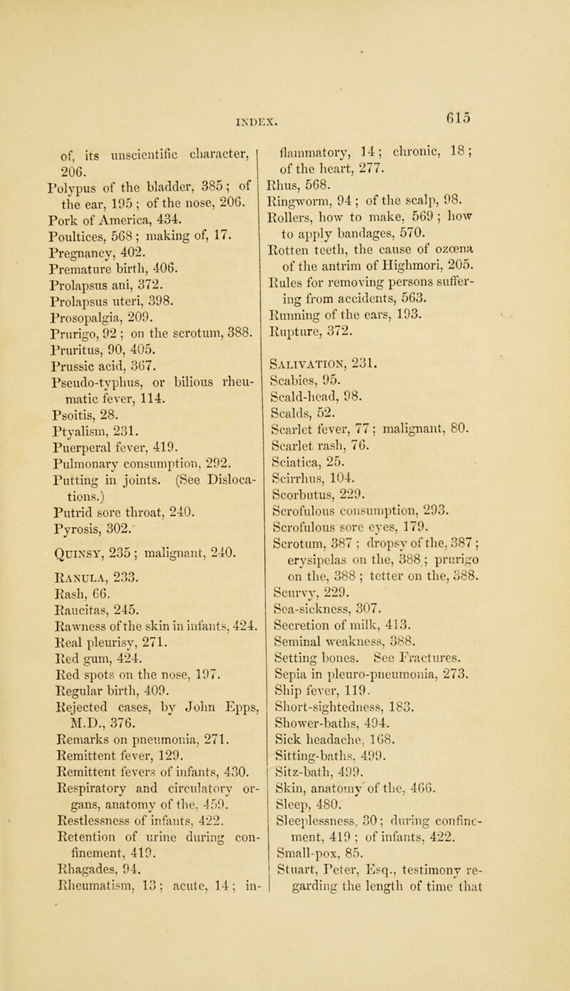 of, its unscientific character, 206. Polypus of the bladder, 385; of the ear, 105 ; of the nose, 206. Pork of America, 434. Poultices, 568 ; making of, 17. Pregnancy, 402. Premature birth, 406. Prolapsus ani, 372. Prolapsus uteri, 398. Prosopalgia, 209. Prurigo, 92 ; on the scrotum, 388. Pruritus, 90, 405. Prussic acid, 367. Pseudo-typhus, or bilious rheu- matic fever, 114. Psoitis, 28. Ptyalism, 231. Puerperal fever, 419. Pulmonary consumption, 292. Putting in joints. (See Disloca- tions.) Putrid sore throat, 240. Pyrosis, 302. Quinsy, 235 ; malignant, 240. Ranula, 233. Rash, 66. Raucitas, 245. Rawness of the skin in infants, 424. Real pleurisy, 271. Red gum, 424. Red spots on the nose, 197. Regular birth, 409. Rejected cases, bv John Epps, M.D., 376. Remarks on pneumonia, 271. Remittent fever, 129. Remittent fevers of infants, 430. Respiratory and circulatory or- gans, anatomy of the, 459. Restlessness of infants, 422. Retention of urine during con- finement, 419. Rhagades, 94. Rheumatism, 13; acute, 14; in- flammatory, 14; chronic, 18; of the heart, 277. Rhus, 568. Ringworm, 94 ; of the scalp, 98. Rollers, how to make, 569 ; how to apply bandages, 570. Rotten teeth, the cause of ozoena of the antrim of Highmori, 205. Rules for removing persons suffer- ing from accidents, 563. Running of the ears, 193. Rupture, 372. Salivation, 231. Scabies, 95. Scald-head, 98. Scalds, 52. Scarlet fever, 77 ; malignant, 80. Scarlet rash, 76. Sciatica, 25. Scirrlms, 104. Scorbutus, 229. Scrofulous consumption, 293. Scrofulous sore eyes, 179. Scrotum, 387 ; dropsy of the, 387 ; erysipelas on the, 388 ; prurigo on the, 388 ; tetter on the, 388. Scurvy, 229. Sea-sickness, 307. Secretion of milk, 413. Seminal weakness, 388. Setting bones. See Fractures. Sepia in pleuro-pneumonia, 273. Ship fever, 119. Short-sightedness, 183. Shower-baths, 494. Sick headache, 168. Sitting-baths, 499. Sitz-bath, 499. Skin, anatomy of the, 466. Sleep, 480. Sleeplessness, 30; during confine- ment, 419 ; of infants, 422. Small-pox, 85. Stuart, Peter, Esq., testimony re- garding the length of time that