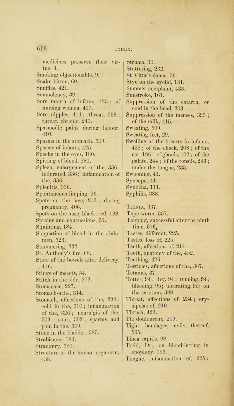 medicines preserve their vir- tue, 4. Smoking objectionable, 9. Snake-bitten, GO. Snuffles, 421. Somnolency, 39. Sore mouth of infants, 423 ; of nursing women, 417. Sore nipples, 414 ; throat, 233 ; throat, chronic, 240. Spasmodic pains during labour, 410. Spasms in the stomach, 309. Spasms of infants, 425. Specks in the eyes, 180. Spitting of blood, 281. Spleen, enlargement of the, 33G; indurated, 336; inflammation of the, 33G. Splenitis, 33G. Spontaneous limping, 2G. Spots on the face, 213 ; during pregnancy, 40G. Spots on the nose, black, red, 198. Sprains and concussions, 51. Squinting, 184. Stagnation of blood in the abdo- men, 323. Stammering, 232 St. Anthony’s fire, G8. State of the bowels after delivery, 416. Stings of insects, 54. Stitch in the side, 272. Stomacace, 227. Stomach-ache, 314. Stomach, affections of the, 294 ; cold in the, 310 ; inflammation of the, 32G ; neuralgia of the, 309 ; sour, 302 ; spasms and pain in the, 309. Stone in the bladder, 385. Strabismus, 184. Strangury, 380. Structure of the human organism, 438. Struma, 30. Stuttering, 232. St Vitus’s dance, 36. Stye on the eyelid, 181. Summer complaint, 433. Sunstroke, 161. Suppression of the catarrh, or cold in the head, 203. Suppression of the menses, 393 ; of the milk, 415. Sweating, 509. Sweating feet, 29. Swelling of the breasts in infants, 422 ; of the cheek, 208 ; of the ear, 186 ; of glands, 102 ; of the palate, 244 ; of the tonsils, 243 ; under the tongue, 233. Swooning, 41. Syncope, 41. Synocha, 111. Syphilis, 388. TyENIA, 337. Tape-worm, 337. Tapping, successful after the ninth time, 376t Tastes, different, 225. Tastes, loss of, 225. Teeth, affections of, 214. Teeth, anatomy of the, 452. Teething, 426. Testicles, affections of the, 387. Tetanus, 37. Tetter, 94 ; dry, 94 ; running, 94 ; bleeding, 95; ulcerating, 95; on the scrotum, 388. Throat, affections of, 234 ; ery- sipelas of, 240. Thrush, 423. Tic douloureux, 209. Tight bandages, evils thereof, 565. Tinea capitis, 98. Todd, Dr., on blood-letting in apoplexy, 156. Tongue, inflammation of, 225;