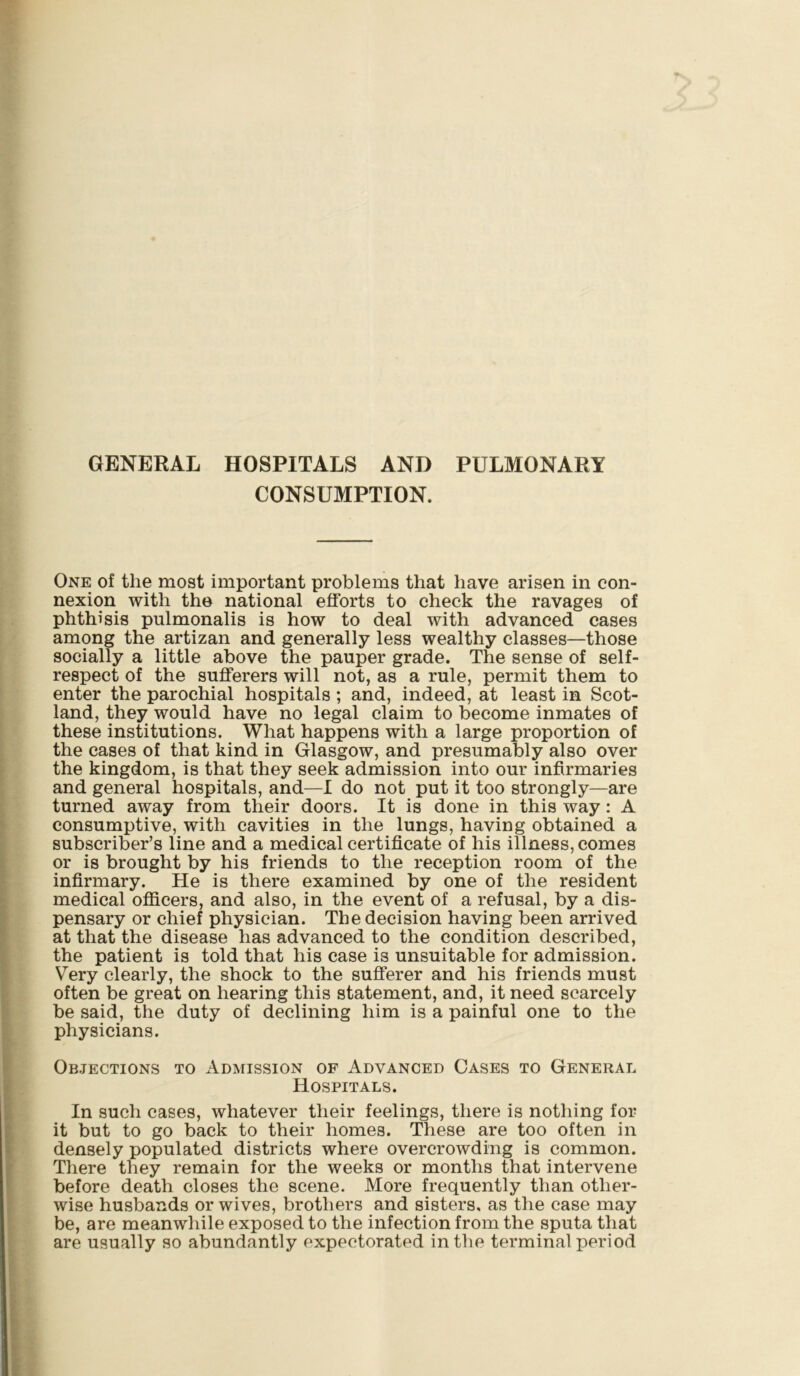 GENERAL HOSPITALS AND PULMONARY CONSUMPTION. One of the most important problems that have arisen in con- nexion with the national efforts to check the ravages of phthisis pulmonalis is how to deal with advanced cases among the artizan and generally less wealthy classes—those socially a little above the pauper grade. The sense of self- respect of the sufferers will not, as a rule, permit them to enter the parochial hospitals; and, indeed, at least in Scot- land, they would have no legal claim to become inmates of these institutions. What happens with a large proportion of the cases of that kind in Glasgow, and presumably also over the kingdom, is that they seek admission into our infirmaries and general hospitals, and—I do not put it too strongly—are turned away from their doors. It is done in this way: A consumptive, with cavities in the lungs, having obtained a subscriber’s line and a medical certificate of his illness, comes or is brought by his friends to the reception room of the infirmary. He is there examined by one of the resident medical officers, and also, in the event of a refusal, by a dis- pensary or chief physician. The decision having been arrived at that the disease has advanced to the condition described, the patient is told that his case is unsuitable for admission. Very clearly, the shock to the sufferer and his friends must often be great on hearing this statement, and, it need scarcely be said, the duty of declining him is a painful one to the physicians. Objections to Admission of Advanced Cases to General Hospitals. In such cases, whatever their feelings, there is nothing for it but to go back to their homes. These are too often in densely populated districts where overcrowding is common. There they remain for the weeks or months that intervene before death closes the scene. More frequently than other- wise husbands or wives, brothers and sisters, as the case may be, are meanwhile exposed to the infection from the sputa that are usually so abundantly expectorated in the terminal period