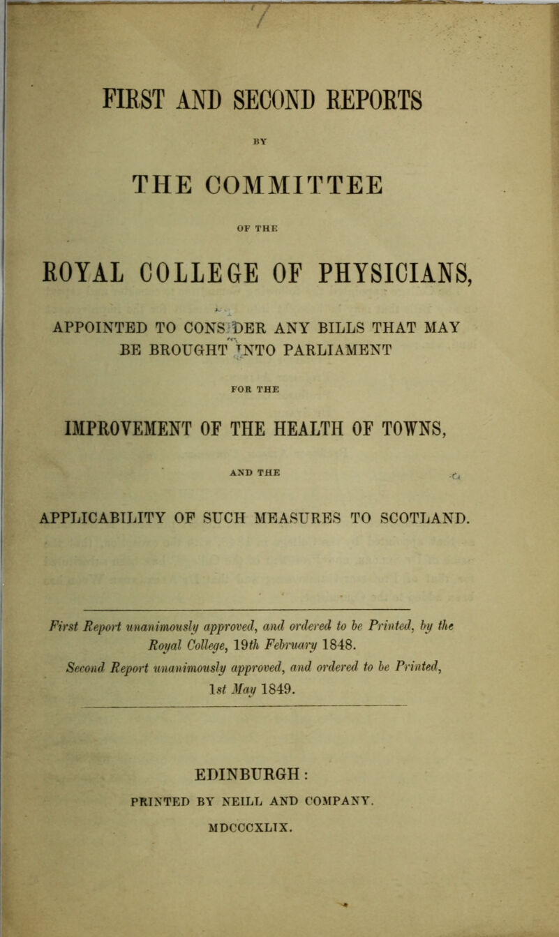 FIRST AND SECOND REPORTS BY THE COMMITTEE OF THE ROYAL COLLEGE OF PHYSICIANS, APPOINTED TO CONSIDER ANY BILLS THAT MAY BE BROUGHt'tnTO PARLIAMENT FOR THE IMPROVEMENT OF THE HEALTH OF TOWNS, AND THE APPLICABILITY OF SUCH MEASURES TO SCOTLAND. First Report unanimously approved^ and ordered to he Printed., hy the Royal College, 19th February 1848. Second Report unanimously approved, and ordered to he Printed, May 1849. EDINBURGH: PRINTED BY NEILL AND COMPANY. MDCCCXLTX.