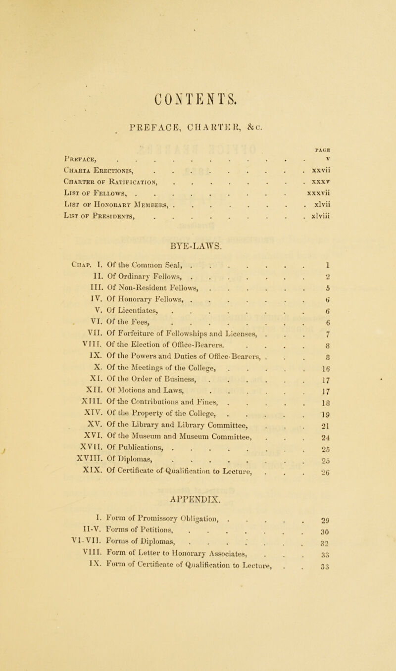 CONT E N T S. PREFACE, CHARTER, &c. PACK PREFACE, V Charta Erectionis, xxvii Charter of Ratification, ........ xxxv List of Fellows, xxxvii List of Honorary Members, xlvii List of Presidents, ......... xlviii BYE-LAWS. Chap. I. Of the Common Seal, ....... 1 II. Of Ordinary Fellows, ....... 2 III. Of Non-Resident Fellows, ...... 5 IV. Of Honorary Fellows, ....... 6 V. Of Licentiates, ........ 6 VI. Of the Fees, ........ 6 VII. Of Forfeiture of Fellowships and Licenses, ... 7 VIII. Of the Election of Office-Bearers. .... 8 IX. Of the Powers and Duties of Office-Bearers, ... 8 X. Of the Meetings of the College, . . . . . 16 XI. Of the Order of Business, . . . . . . 17 XII. Of Motions and Laws, . . . . . . 17 XIII. Of the Contributions and Fines, . . . . . 18 XIV. Of the Property of the College, . . . . . 19 XV. Of the Library and Library Committee, . . . 21 XVI. Of the Museum and Museum Committee, ... 24 XVII. Of Publications, ...... . . 25 XVIII. Of Diplomas, ...... . 95 XIX. Of Certificate of Qualification to Lecture, ... 26 APPENDIX. I. Form of Promissory Obligation, ..... 29 1I-V. Forms of Petitions, .80 VI-VII. Forms of Diplomas, ....... 82 Y 111. Form of Letter to Honorary Associates, , . . 33