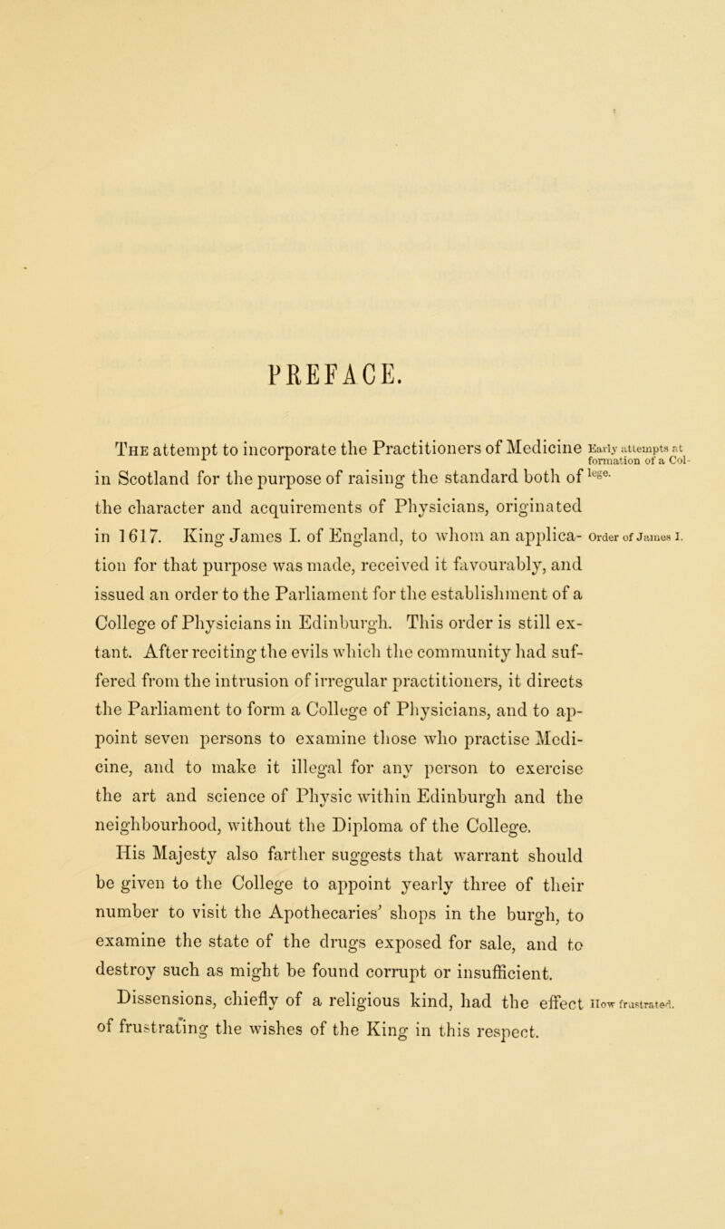 PREFACE. The attempt to incorporate the Practitioners of Medicine Early attempts at -1 1 formation of a Col- ill Scotland for the purpose of raising the standard both oflege- the character and acquirements of Physicians, originated in 1617. King James I. of England, to whom an applica- order of James i. tion for that purpose was made, received it favourably, and issued an order to the Parliament for the establishment of a College of Physicians in Edinburgh. This order is still ex- tant. After reciting the evils which the community had suf- fered from the intrusion of irregular practitioners, it directs the Parliament to form a College of Physicians, and to ap- point seven persons to examine those who practise Medi- cine, and to make it illegal for any person to exercise the art and science of Physic within Edinburgh and the neighbourhood, without the Diploma of the College. His Majesty also farther suggests that warrant should be given to the College to appoint yearly three of their number to visit the Apothecaries' shops in the burgh, to examine the state of the drugs exposed for sale, and to destroy such as might be found corrupt or insufficient. Dissensions, chiefly of a religious kind, had the effect now frustrated, of frustrating the wishes of the King in this respect.