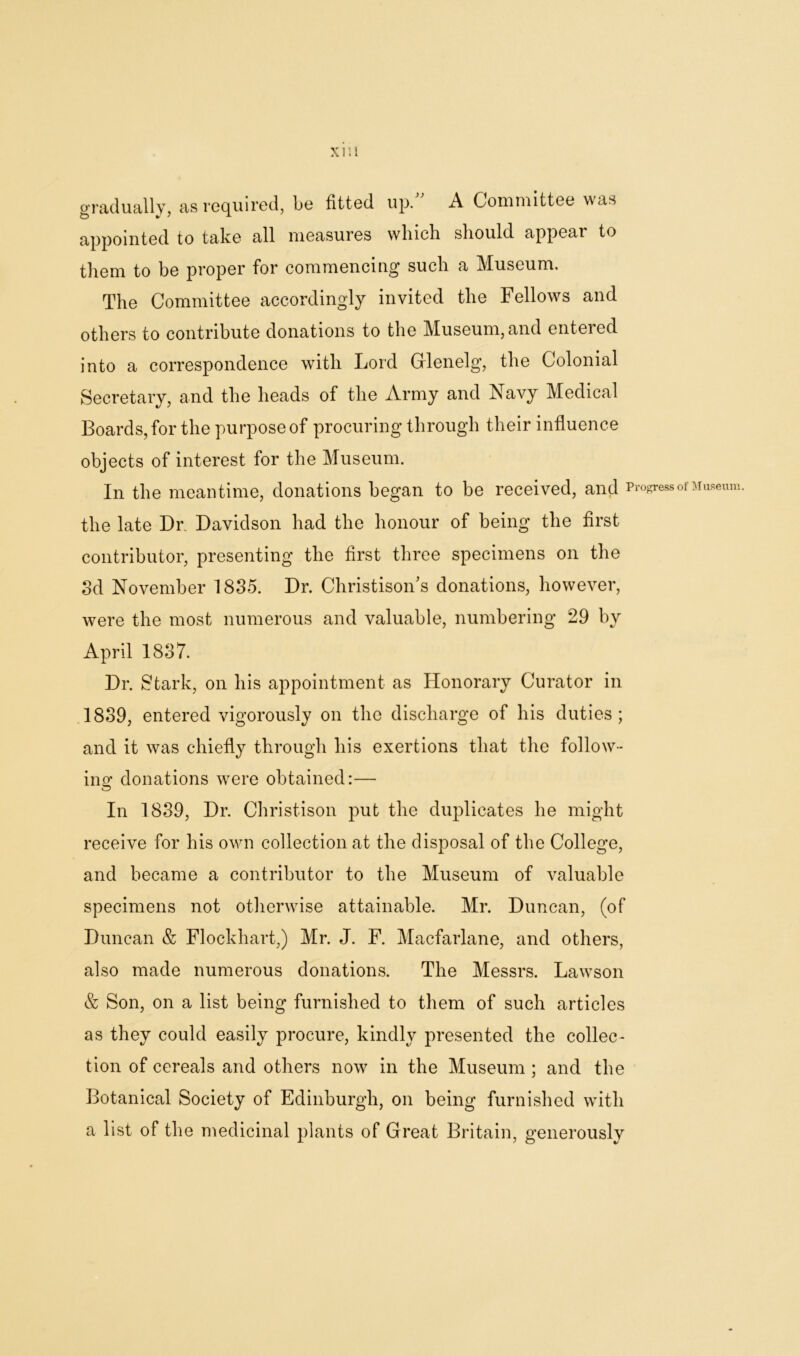 gradually, as required, be fitted up. A Committee was appointed to take all measures which should appear to them to be proper for commencing such a Museum. The Committee accordingly invited the Fellows and others to contribute donations to the Museum, and entered into a correspondence with Lord Grlenelg, the Colonial Secretary, and the heads of the Army and Navy Medical Boards, for the purpose of procuring through their influence objects of interest for the Museum. In the meantime, donations began to be received, and Progress of Museum. the late Dr. Davidson had the honour of being the first contributor, presenting the first three specimens on the 3d November 1835. Dr. Christison's donations, however, were the most numerous and valuable, numbering 29 by April 1837. Dr. Stark, on his appointment as Honorary Curator in 1839, entered vigorously on the discharge of his duties; and it was chiefly through his exertions that the follow- ing donations were obtained:— In 1839, Dr. Christison put the duplicates he might receive for his own collection at the disposal of the College, and became a contributor to the Museum of valuable specimens not otherwise attainable. Mr. Duncan, (of Duncan & Flockhart,) Mr. J. F. Macfarlane, and others, also made numerous donations. The Messrs. Lawson & Son, on a list being furnished to them of such articles as they could easily procure, kindly presented the collec- tion of cereals and others now in the Museum ; and the Botanical Society of Edinburgh, on being furnished with a list of the medicinal plants of Great Britain, generously