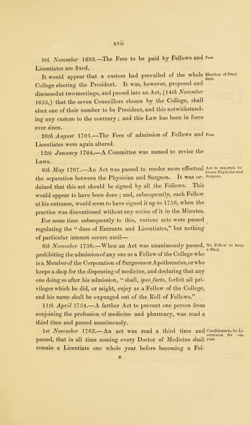 9th November 1693.—The Fees to be paid by Fellows and Fees Licentiates are fixed. It would appear that a custom had prevailed of the whole Election of Presi- College electing the President. It was, however, proposed and discussed at two meetings, and passed into an Act, (14 th November 1695,) that the seven Councillors chosen by the College, shall elect one of their number to be President, and this notwithstand- ing any custom to the contrary j and this Law has been in force ever since. 26th August 1701.—The Fees of admission of Fellows and Fees. Licentiates were again altered. 12th January 1704.—A Committee was named to revise the Laws. 6tli May 1707.—An Act was passed to render more effectual the separation between the Physician and Surgeon. It was or- surgeon, dained that this act should be signed by all the Fellows. This would appear to have been done ; and, subsequently, each Fellow at his entrance, would seem to have signed it up to 1756, when the practice was discontinued without any notice of it in the Minutes. For some time subsequently to this, various acts were passed regulating the u dues of Entrants and Licentiates,” but nothing of particular interest occurs until— 6th November 1750.—When an Act was unanimously passed, No Fellow to keep a Shop. prohibiting the admission of any one as a Fellow of the College who is a Memberof the Corporation of Surgeons or Apothecaries, or who keeps a shop for the dispensing of medicine, and declaring that any one doing so after his admission, “ shall, ipso facto, forfeit all pri- vileges which he did, or might, enjoy as a Fellow of the College, and his name shall be expunged out of the Roll of Fellows.” Wth April 1754.—A farther Act to prevent one person from conjoining the profession of medicine and pharmacy, was read a third time and passed unanimously. ls£ November 1763.—An act was read a third time and Candidates to be Li- centiates for one passed, that in all time coming every Doctor of Medicine shall >'ear- remain a Licentiate one whole year before becoming a Fel- B