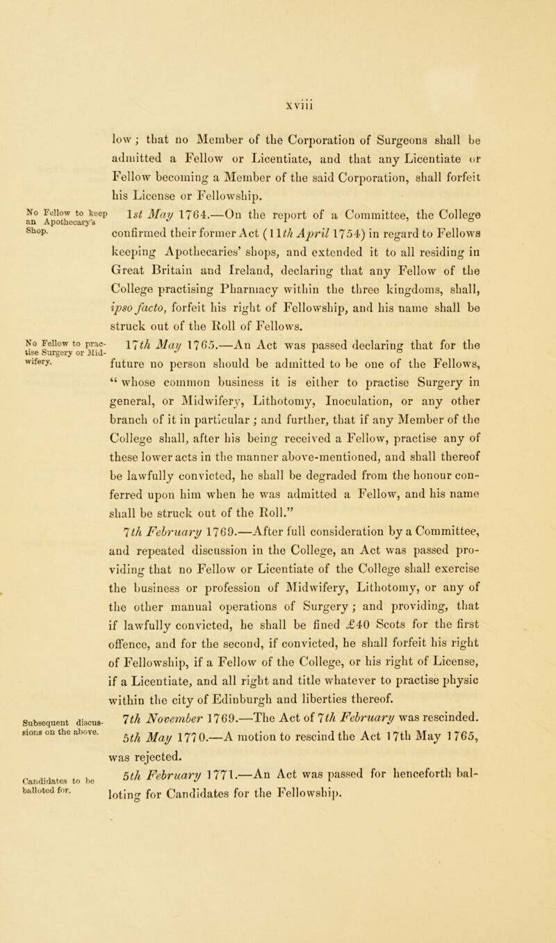 No Fellow to keep an Apothecary’s Shop, No Fellow to prac- tise Surgery or .Mid- wifery. Subsequent discus- sions on the above. low; that no Member of the Corporation of Surgeons shall be admitted a Fellow or Licentiate, and that any Licentiate or Fellow becoming a Member of the said Corporation, shall forfeit his License or Fellowship. ls£ May 1764.—On the report of a Committee, the College confirmed their former Act (11 th April 17.54) in regard to Fellows keeping Apothecaries’ shops, and extended it to all residing in Great Britain and Ireland, declaring that any Fellow of the College practising Pharmacy within the three kingdoms, shall, ipso facto, forfeit his right of Fellowship, and his name shall be struck out of the Poll of Fellows. 17th May 1765.—An Act was passed declaring that for the future no person should be admitted to be one of the Fellows, “ whose common business it is either to practise Surgery in general, or Midwifery, Lithotomy, Inoculation, or any other branch of it in particular ; and further, that if any Member of the College shall, after his being received a Fellow, practise any of these lower acts in the manner above-mentioned, and shall thereof be lawfully convicted, he shall be degraded from the honour con- ferred upon him when he was admitted a Fellow, and his name shall be struck out of the Poll.” 7th February 1769.—After full consideration by a Committee, and repeated discussion in the College, an Act was passed pro- viding that no Fellow or Licentiate of the College shall exercise the business or profession of Midwifery, Lithotomy, or any of the other manual operations of Surgery ; and providing, that if lawfully convicted, he shall be fined .£40 Scots for the first offence, and for the second, if convicted, he shall forfeit his right of Fellowship, if a Fellow of the College, or his right of License, if a Licentiate, and all right and title whatever to practise physic within the city of Edinburgh and liberties thereof. 1th November 1769.—The Act of 1th February was rescinded. 5th May 1770.—A motion to rescind the Act 17th May 1765, was rejected. 5th February 177L—An Act was passed for henceforth bal- loting for Candidates for the Fellowship. © * Candidates to be balloted for.