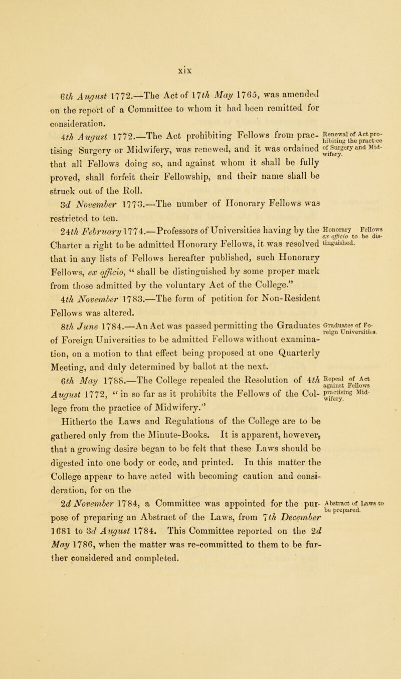 mh August 1772.—The Act of 17th Mag 1765, was amended on the report of a Committee to whom it had been remitted for consideration. 4th August 1772.—The Act prohibiting Fellows from prac- pSS tising Surgery or Midwifery, was renewed, and it was ordained ”f.^gery and Mid' that all Fellows doing so, and against whom it shall be fully proved, shall forfeit their Fellowship, and their name shall be struck out of the Roll. 3d November 1773.—The number of Honorary Fellows was restricted to ten. 24th February 1774.—Professors of Universities having by the Honorary Fellow* COC OjflCIO to D6 013“ Charter a right to be admitted Honorary Fellows, it was resolved tinguished. that in any lists of Fellows hereafter published, such Honorary Fellows, ex officio, “ shall be distinguished by some proper mark from those admitted by the voluntary Act of the College.’’ 4th November 1783.—The form of petition for Non-Resident Fellows was altered. 8th June 1784.—An Act was passed permitting the Graduates Graduates of Fo- ^ ^ reign Universities. of Foreign Universities to be admitted Fellows without examina- © tion, on a motion to that effect being proposed at one Quarterly Meeting, and duly determined by ballot at the next. 6t/i May 1788.—The College repealed the Resolution of 4th RePeal Act 17 ° 1 against Fellows August 1772, u in so far as it prohibits the Fellows of the Col- U^sing Mid~ lege from the practice of Midwifery.” Hitherto the Laws and Regulations of the College are to be gathered only from the Minute-Books. It is apparent, however, that a growing desire began to be felt that these Laws should bo digested into one body or code, and printed. In this matter the College appear to have acted with becoming caution and consi- deration, for on the 2d November 1784, a Committee was appointed for the pur-Abstract of Laws to pose of preparing an Abstract of the Laws, from 7th December 1G81 to 3d August 1784. This Committee reported on the 2d May 1786, when the matter was re-committed to them to be fur- ther considered and completed.