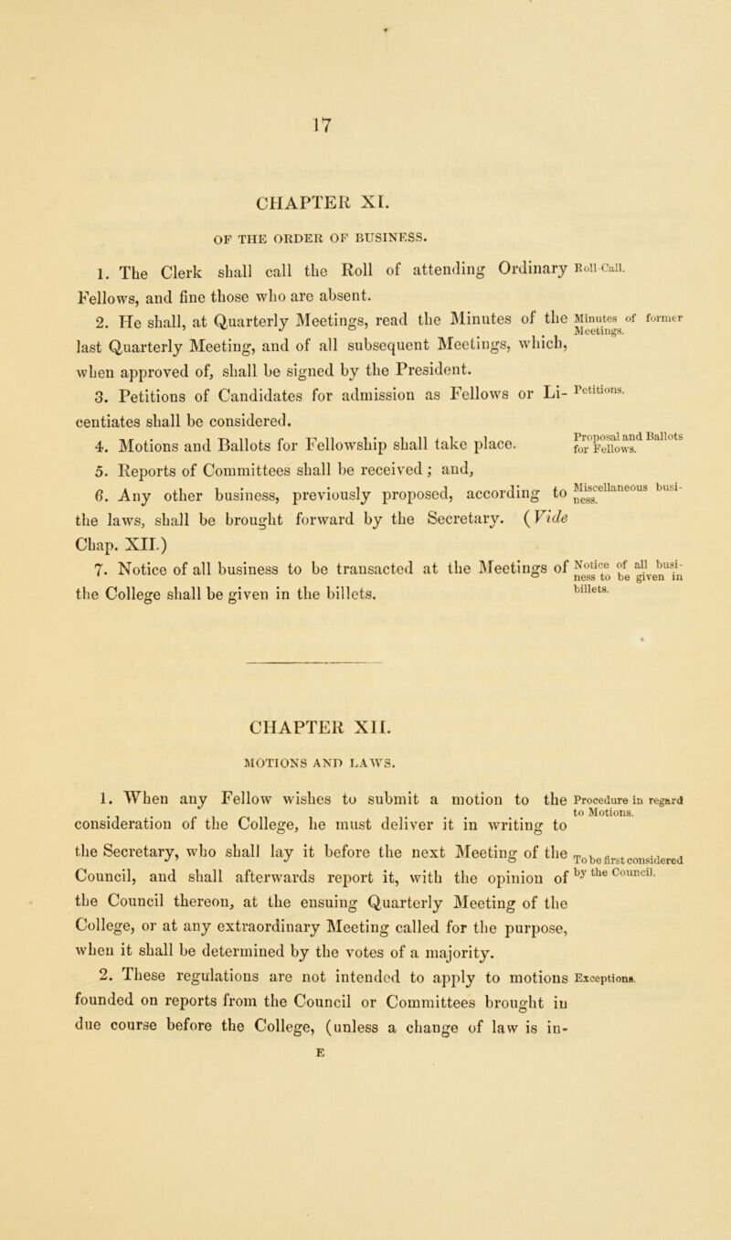 CHAPTER XL OF THE ORDER OF BUSINESS. 1. The Clerk shall call the Roll of attending Ordinary Roii-Caii. Fellows, and fine those who are absent. 2. He shall, at Quarterly Meetings, read the Minutes of the Minutes of former 5 ^ J # # Meetings. last Quarterly Meeting, and of all subsequent Meetings, which, when approved of, shall be signed by the President. 3. Petitions of Candidates for admission as Fellows or Li- Petitions. centiates shall be considered. 4. Motions and Ballots for Fellowship shall take place. 5. Reports of Committees shall be received; and, 6. Any other business, previously proposed, according the laws, shall be brought forward by the Secretary. (Vide Chap. XII.) 7. Notice of all business to be transacted at the Meetings of ^ the College shall be given in the billets. billets. to Proposal and Ballots for Fellows. Miscellaneous busi- ness. CHAPTER XII. MOTIONS AND LAWS. 1. When any Fellow wishes to submit a motion to the Procedure in regard . ... to Motions. consideration of the College, he must deliver it in writing to t he Secretary, who shall lay it before the next Meeting of the To be first considered Council, and shall afterwards report it, with the opinion ofby the Gouncl1- the Council thereon, at the ensuing Quarterly Meeting of the College, or at any extraordinary Meeting called for the purpose, when it shall be determined by the votes of a majority. 2. These regulations are not intended to apply to motions Exceptions, founded on reports from the Council or Committees brought iu due course before the College, (unless a change of law is in- E