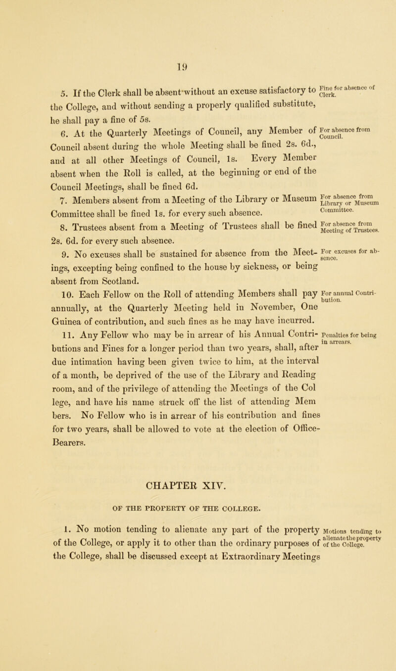 5. If the Clerk shall be absent'without an excuse satisfactory to the College, and without sending a properly qualified substitute, he shall pay a fine of 5s. 6. At the Quarterly Meetings of Council, any Member of Council absent during the whole Meeting shall be fined 2s. 6d., and at all other Meetings of Council, Is. Every Member absent when the Roll is called, at the beginning or end of the Council Meetings, shall be fined 6d. 7. Members absent from a Meeting of the Library or Museum Committee shall be fined Is. for every such absence. 8. Trustees absent from a Meeting of Trustees shall be fined 2s. 6d. for every such absence. 9. No excuses shall be sustained for absence from the Meet- ings, excepting being confined to the house by sickness, or being absent from Scotland. 10. Each Fellow on the Roll of attending Members shall pay annually, at the Quarterly Meeting held in November, One Guinea of contribution, and such fines as he may have incurred. 11. Any Fellow who may be in arrear of his Annual Contri- butions and Fines for a longer period than two years, shall, after due intimation having been given twice to him, at the interval of a month, be deprived of the use of the Library and Reading room, and of the privilege of attending the Meetings of the Col lege, and have his name struck off the list of attending Mem bers. No Fellow who is in arrear of his contribution and fines for two years, shall be allowed to vote at the election of Office- Bearers. Fine for absence of Clerk. For absence from Council. For absence from Library or Museum Committee. For absence from Meeting of Trustees. For excuses for ab- sence. For annual Contri- bution. Penalties for being in arrears. CHAPTER XIV. OF THE PROPERTY OF THE COLLEGE. 1. No motion tending to alienate any part of the property Motions tending to of the College, or apply it to other than the ordinary purposes of of the College, the College, shall be discussed except at Extraordinary Meetings