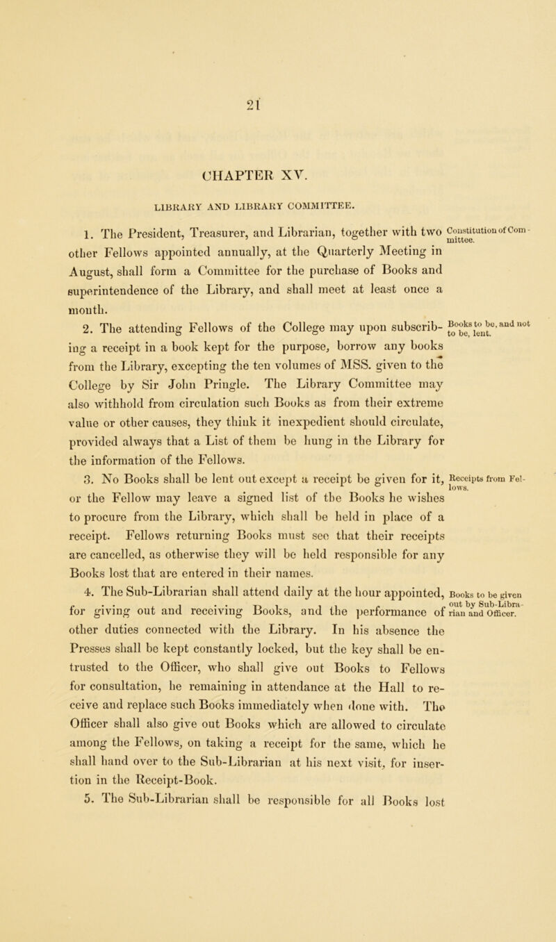 91 A-J i CHAPTER XV. LIBRARY AND LIBRARY COMMITTEE. 1. The President, Treasurer, and Librarian, together with two Constitution of Com- other Fellows appointed annually, at the Quarterly Meeting in August, shall form a Committee for the purchase of Books and superintendence of the Library, and shall meet at least once a month. 2. The attending Fellows of the College may upon subscrib- and nofc ing a receipt in a book kept for the purpose, borrow any books from the Library, excepting the ten volumes of MSS. given to the College by Sir John Pringle. The Library Committee may also withhold from circulation such Books as from their extreme value or other causes, they think it inexpedient should circulate, provided always that a List of them be hung in the Library for the information of the Fellows. 3. No Books shall be lent out except a receipt be given for it, Receipts from Fei- lows. or the Fellow may leave a signed list of the Books he wishes to procure from the Library, which shall be held in place of a receipt. Fellows returning Books must see that their receipts are cancelled, as otherwise they will be held responsible for any Books lost that are entered in their names. 4. The Sub-Librarian shall attend daily at the hour appointed, Books to be given ior giving out and receiving Books, and the performance of rian and Officer, other duties connected with the Library. In his absence the Presses shall be kept constantly locked, but the key shall be en- trusted to the Officer, who shall give out Books to Fellows for consultation, he remaining in attendance at the Hall to re- ceive and replace such Books immediately when done with. The Officer shall also give out Books which are allowed to circulate among the Fellows, on taking a receipt for the same, which he shall hand over to the Sub-Librarian at his next visit, for inser- tion in the Receipt-Book. 5. The Sub-Librarian shall be responsible for all Books lost