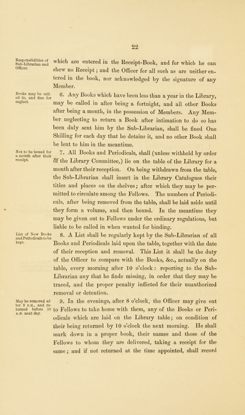 Responsibilities of Sub-Librarian and Officer. Books may be call- ed in, and line for neglect. N ot to be issued for a month after then- receipt. List of New Books and Periodicals to be kept. May be removed af- ter 8 p.m., and re- turned before 10 a.m. next day. which are entered in the Receipt-Book, and for which he can shet\ no Receipt; and the Officer for all such as are neither en- tered in the book, nor acknowledged by the signature of any Member. 6. Any Books which have been less than a year in the Library, may be called in after being a fortnight, and all other Books after being a month, in the possession of Members. Any Mem- ber neglecting to return a Book after intimation to do so has been duly sent him by the Sub-Librarian, shall be fined One Shilling for each day that he detains it, and no other Book shall be lent to him in the meantime. ?. All Books and Periodicals, shall (unless withheld by order of the Library Committee,) lie on the table of the Library for a month after their reception. On being withdrawn from the table, the Sub-Librarian shall insert in the Library Catalogues their titles and places on the shelves; after which they may be per- mitted to circulate among the Fellows. The numbers of Periodi- cals, after being removed from the table, shall be laid aside until they form a volume, and then bound. In the meantime they may be given out to Fellows under the ordinary regulations, but liable to be called in when wanted for binding. 8. A List shall be regularly kept by the Sub-Librarian of all Books and Periodicals laid upon the table, together with the date of their reception and removal. This List it shall be the duty of the Officer to compare with the Books, &c., actually on the table, every morning after 10 o’clock : reporting to the Sub- Librarian any that he finds missing, in order that they may be traced, and the proper penalty inflicted for their unauthorized removal or detention. 9. In the evenings, after 8 o’clock, the Officer may give out to Fellows to take home with them, any of the Books or Peri- odicals which are laid on the Library table; on condition of their being returned by 10 o’clock the next morning. He shall mark down in a proper book, their names and those of the Fellows to whom they are delivered, taking a receipt for the same; and if not returned at the time appointed, shall record