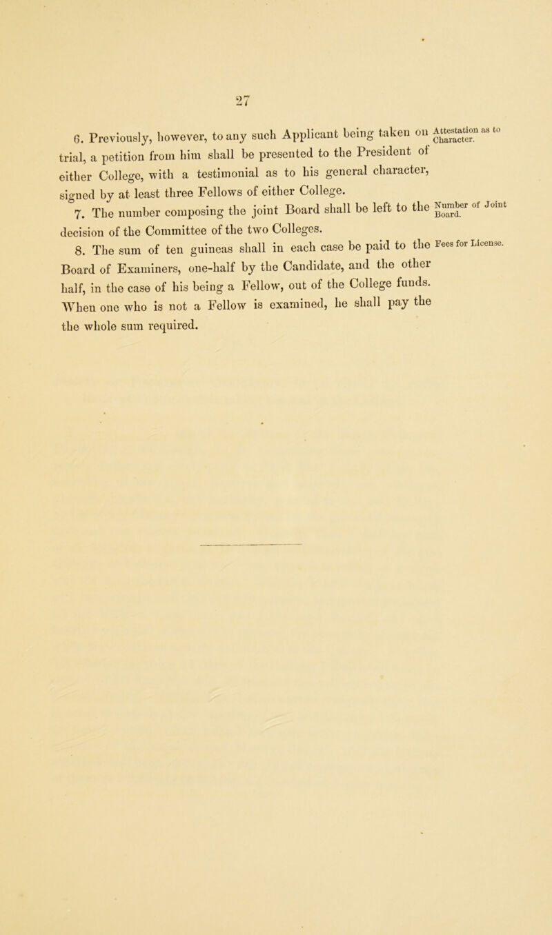0. Previously, however, to any such Applicant being taken ou “ationasto trial, a petition from him shall be presented to the President ol either College, with a testimonial as to his general character, signed by at least three Fellows of either College. 7. The number composing the joint Board shall be left to the ot Jomt decision of the Committee of the two Colleges. 8. The sum of ten guineas shall in each case be paid to the Fees for Licence. Board of Examiners, one-half by the Candidate, and the other half, in the case of his being a Fellow, out of the College funds. When one who is not a Fellow is examined, he shall pay the the whole sum required.