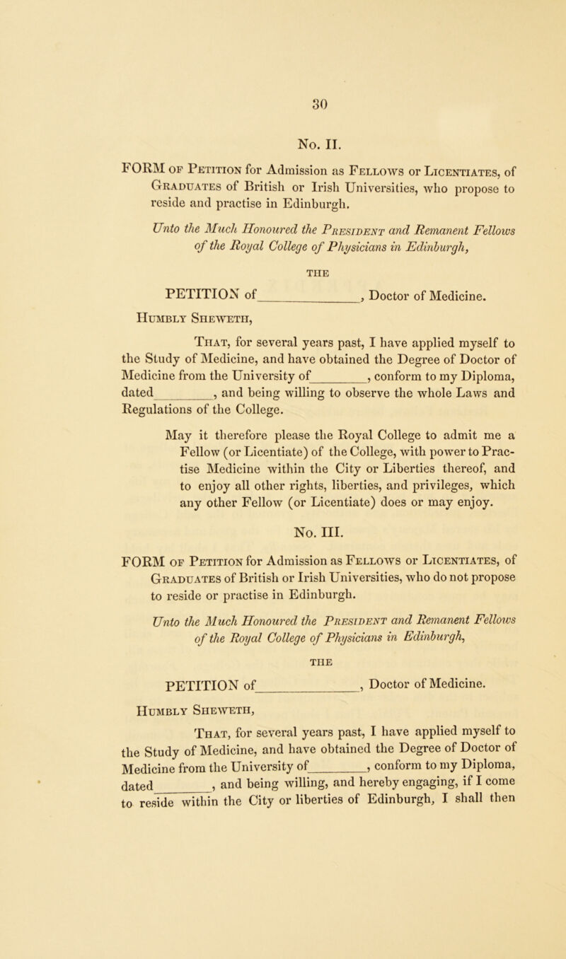 No. II. FORM op Petition for Admission as Fellows or Licentiates, of Graduates of British or Irish Universities, who propose to reside and practise in Edinburgh. Unto the Much Honoured the President and Remanent Fellows of the Royal College of Physicians in Edinburgh, the PETITION of , Doctor of Medicine. Humbly Shewetii, That, for several years past, I have applied myself to the Study of Medicine, and have obtained the Degree of Doctor of Medicine from the University of , conform to my Diploma, dated , and being willing to observe the whole Laws and Regulations of the College. May it therefore please the Royal College to admit me a Fellow (or Licentiate) of the College, with power to Prac- tise Medicine within the City or Liberties thereof, and to enjoy all other rights, liberties, and privileges, which any other Fellow (or Licentiate) does or may enjoy. No. III. FORM of Petition for Admission as Fellows or Licentiates, of Graduates of British or Irish Universities, who do not propose to reside or practise in Edinburgh. Unto the Much Honoured the President and Remanent Fellows of the Royal College of Physicians in Edinburgh, THE PETITION of , Doctor of Medicine. Humbly Sheweth, That, for several years past, I have applied myself to the Study of Medicine, and have obtained the Degree of Doctor of Medicine from the University of , conform to my Diploma, dated , and being willing, and hereby engaging, if I come to reside within the City or liberties of Edinburgh, I shall then