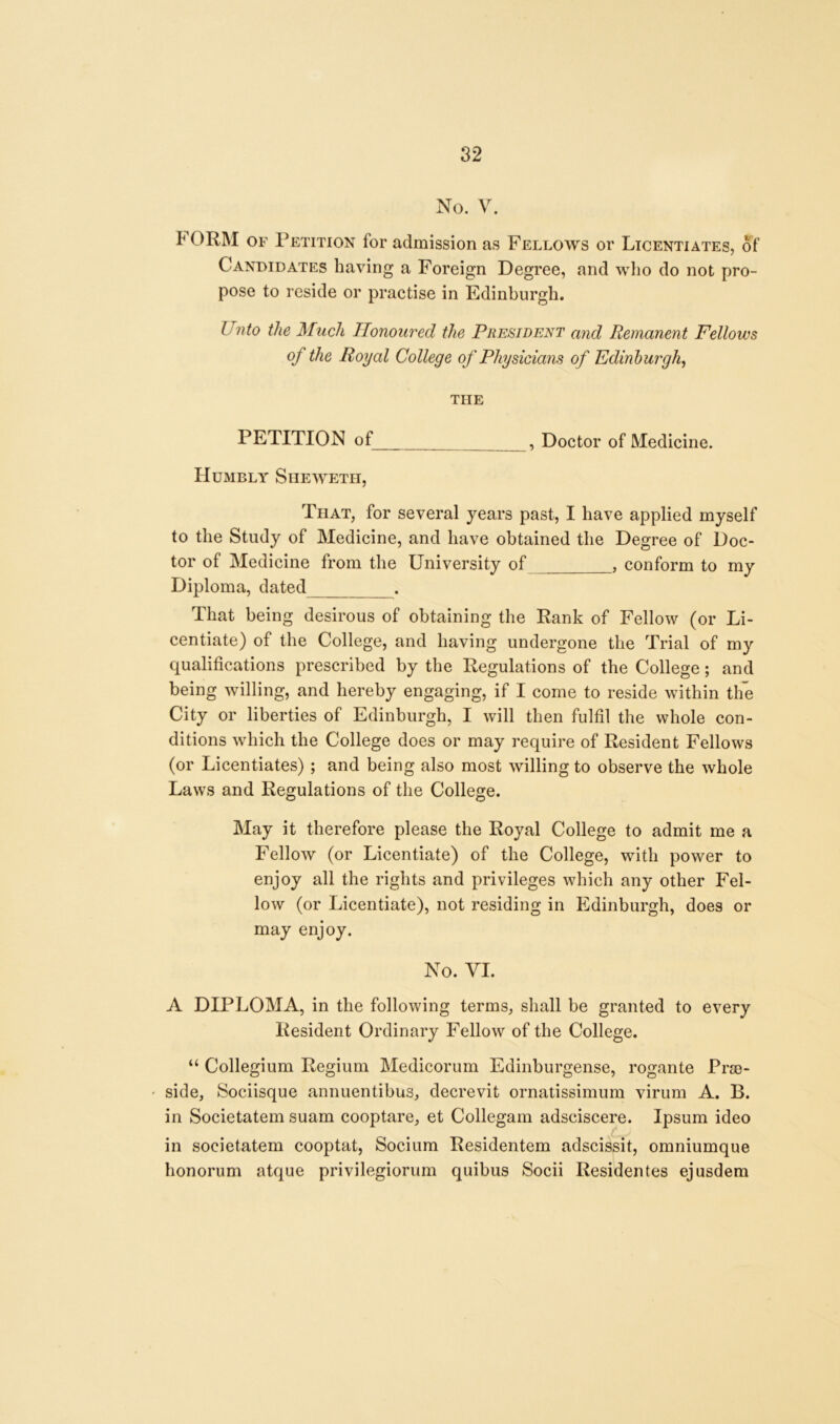 No. V. I of Petition for admission as Fellows or Licentiates, of Candidates having a Foreign Degree, and who do not pro- pose to reside or practise in Edinburgh. Unto the Much Honoured the President and Remanent Fellows of the Royal College of Physicians of Edinburgh, THE PETITION of , Doctor of Medicine. Humbly Shewetii, That, for several years past, I have applied myself to the Study of Medicine, and have obtained the Degree of Doc- tor of Medicine from the University of , conform to my Diploma, dated . That being desirous of obtaining the Rank of Fellow (or Li- centiate) of the College, and having undergone the Trial of my qualifications prescribed by the Regulations of the College; and being willing, and hereby engaging, if I come to reside within the City or liberties of Edinburgh, I will then fulfil the whole con- ditions which the College does or may require of Resident Fellows (or Licentiates) ; and being also most willing to observe the whole Laws and Regulations of the College. May it therefore please the Royal College to admit me a Fellow (or Licentiate) of the College, with power to enjoy all the rights and privileges which any other Fel- low (or Licentiate), not residing in Edinburgh, does or may enjoy. No. VI. A DIPLOMA, in the following terms, shall be granted to every Resident Ordinary Fellow of the College. u Collegium Regium Medicorum Edinburgense, rogante Pre- side, Sociisque annuentibus, decrevit ornatissimum virum A. B. in Societatem suam cooptare, et Collegam adsciscere. Ipsum ideo in societatem cooptat, Socium Residentem adscissit, omniumque honorum atque privilegiorum quibus Socii Residentes ejusdem