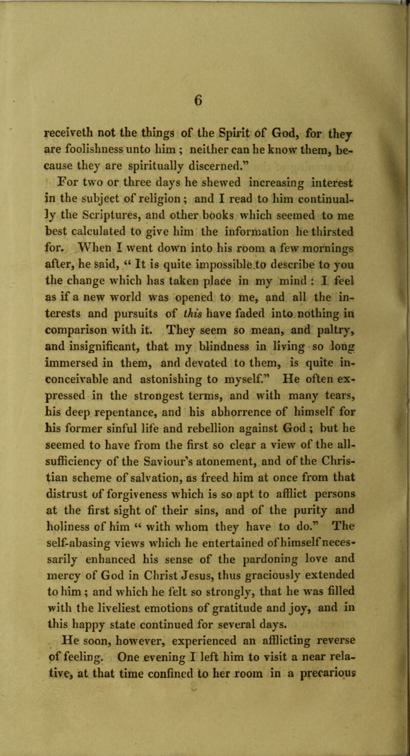 receiveth not the things of the Spirit of God, for they are foolishness unto him ; neither can he know them, be- cause they are spiritually discerned.” For two or three days he shewed increasing interest in the subject of religion; and I read to him continual- ly the Scriptures, and other books which seemed to me best calculated to give him the information he thirsted for. When I went down into his room a few mornings after, he said, “ It is quite impossible.to describe to you the change which has taken place in my mind : I feel as if a new world was opened to me, and all the in- terests and pursuits of this have faded into nothing in comparison with it. They seem so mean, and paltry, and insignificant, that my blindness in living so long immersed in them, and devoted to them, is quite in- conceivable and astonishing to myself.” He often ex- pressed in the strongest terms, and with many tears, his deep repentance, and his abhorrence of himself for his former sinful life and rebellion against God ; but he seemed to have from the first so clear a view of the all- sufficiency of the Saviour’s atonement, and of the Chris- tian scheme of salvation, as freed him at once from that distrust of forgiveness which is so apt to afflict persons at the first sight of their sins, and of the purity and holiness of him “ with whom they have to do.” The self-abasing views which he entertained of himself neces- sarily enhanced his sense of the pardoning love and mercy of God in Christ Jesus, thus graciously extended to him ; and which he felt so strongly, that he was filled with the liveliest emotions of gratitude and joy, and in this happy state continued for several days. He soon, however, experienced an afflicting reverse of feeling. One evening I left him to visit a near rela- tive, at that time confined to her room in a precarious