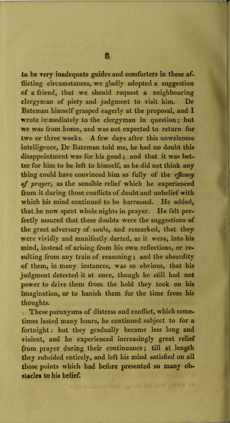 to be very inadequate guides and comforters in these af- flicting circumstances, we gladly adopted a suggestion of a friend, that we should request a neighbouring clergyman of piety and judgment to visit him. Dr Bateman himself grasped eagerly at the proposal, and I wrote immediately to the clergyman in question; but we was from home, and was not expected to return for two or three weeks. A few days after this unwelcome intelligence, Dr Bateman told me, he had no doubt this disappointment was for his good; and that it was bet- ter for him to be left to himself, as he did not think any thing could have convinced him so fully of the efficacy o/* prayer, as the sensible relief which he experienced from.it during those conflicts of doubt and unbelief with which his mind continued to be harrassed. He added, that he now spent whole nights in prayer. He felt per- fectly assured that these doubts were the suggestions of the great adversary of souls, and remarked, that they were vividly and manifestly darted, as it were, into his mind, instead of arising from his own reflections, or re- sulting from any train of reasoning; and the absurdity of them, in many instances, was so obvious, that his judgment detected it at once, though he still had not power to drive them from the hold they took on his imagination, or to banish them for the time from his thoughts. These paroxysms of distress and conflict, which some- times lasted many hours, he continued subject to for a fortnight: but they gradually became less long and violent, and he experienced increasingly great relief from prayer during their continuance; till at length they subsided entirely, and left his mind satisfied on all those points which had before presented so many ob- stacle! to his belief.