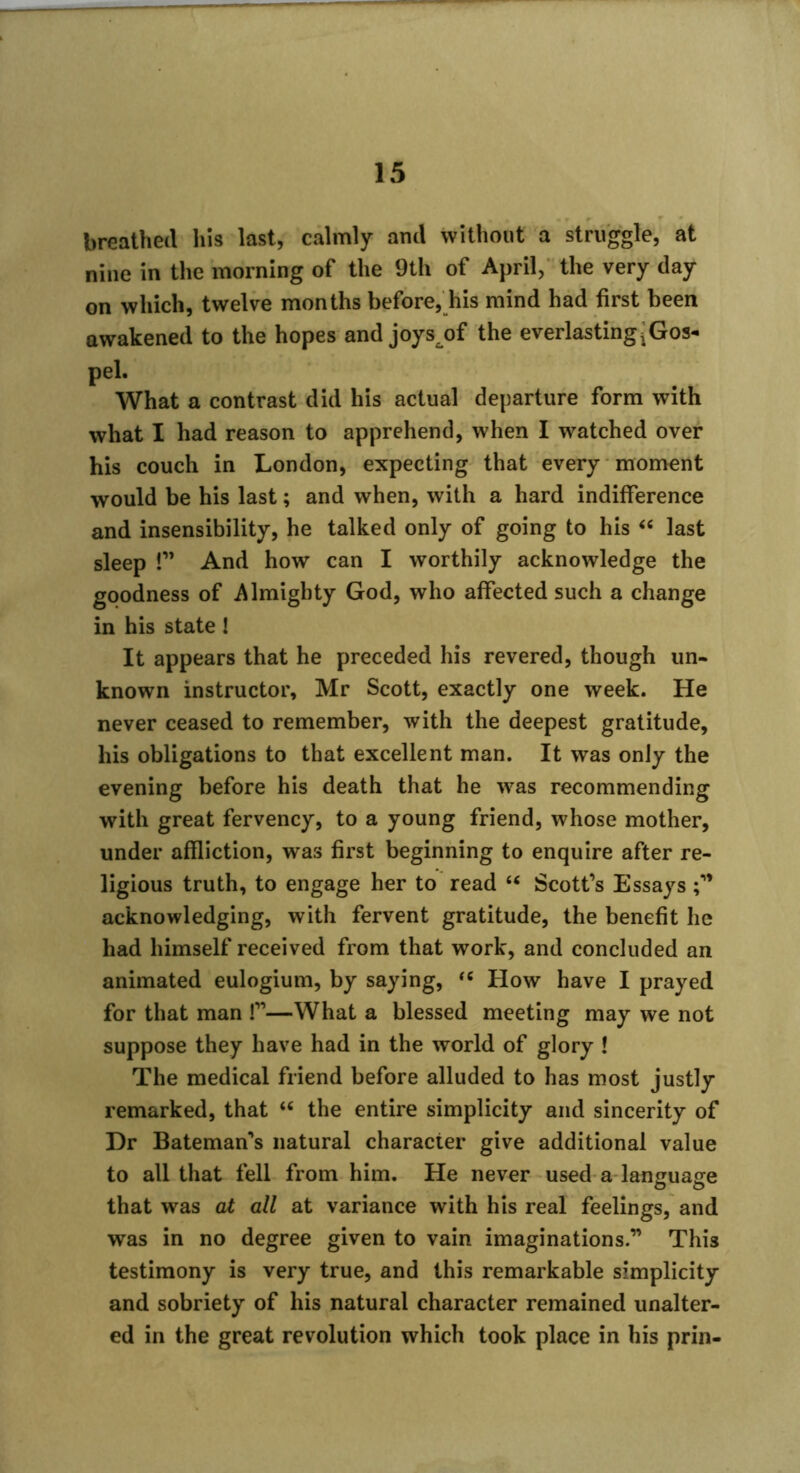 breathed his last, calmly and without a struggle, at nine in the morning of the 9th of April, ’the very day on which, twelve months before, his mind had first been awakened to the hopes and joys^of the everlastingjGos- pel. What a contrast did his actual departure form with what I had reason to apprehend, when I watched over his couch in London, expecting that every moment would be his last; and when, with a hard indifference and insensibility, he talked only of going to his « last sleep !” And how can I worthily acknowledge the goodness of Almighty God, who affected such a change in his state! It appears that he preceded his revered, though un- known instructor, Mr Scott, exactly one week. He never ceased to remember, with the deepest gratitude, his obligations to that excellent man. It was only the evening before his death that he was recommending with great fervency, to a young friend, whose mother, under affliction, was first beginning to enquire after re- ligious truth, to engage her to' read “ Scott’s Essays acknowledging, with fervent gratitude, the benefit he had himself received from that work, and concluded an animated eulogium, by saying, How have I prayed for that man !”—What a blessed meeting may we not suppose they have had in the world of glory ! The medical friend before alluded to has most justly remarked, that the entire simplicity and sincerity of Dr Bateman’s natural character give additional value to all that fell from him. He never-used a language that was at all at variance with his real feelings, and was in no degree given to vain imaginations.” This testimony is very true, and this remarkable simplicity and sobriety of his natural character remained unalter- ed in the great revolution which took place in his prin-