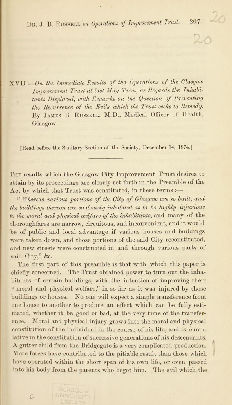 XVII.—On the Immediate Results of the Operations of the Glasgow Improvement Trust at last May Term, as Regards tlte Inhabi- tants Displaced, with Remarks on the Question of Preventing the Recurrence of the Evils which the Trust seeks to Remedy. By James B. Russell, M.D., Medical Officer of Health, Glasgow. [Read before the Sanitary Section of the Society, December 14, 1874.] The results which the Glasgow City Improvement Trust desires to attain by its proceedings are clearly set forth in the Preamble of the Act by which that Trust was constituted, in these terms :— “ Whereas various portions of the City of Glasgow are so built, and the buildings thereon are so densely inhabited as to be highly injurious to the moral and physical welfare of the inhabitants, and many of the thoroughfares are narrow, circuitous, and inconvenient, and it would be of public and local advantage if various houses and buildings were taken down, and those portions of the said City reconstituted, and new streets were constructed in and through various parts of said City,” <fec. The first part of this preamble is that with which this paper is chiefly concerned. The Trust obtained power to turn out the inha- bitants of certain buildings, with the intention of improving their “ moral and physical welfare,” in so far as it was injured by those buildings or houses. No one will expect a simple transference from one house to another to produce an effect which can be fully esti- mated, whether it be good or bad, at the very time of the transfer- ence. Moral and physical injury grows into the moral and physical constitution of the individual in the course of his life, and is cumu- lative in the constitution of successive generations of his descendants. A gutter-child from the Bridgegate is a very complicated production. More forces have contributed to the pitiable result than those which have operated within the short span of his own life, or even passed into his body from the parents who begot him. The evil which the