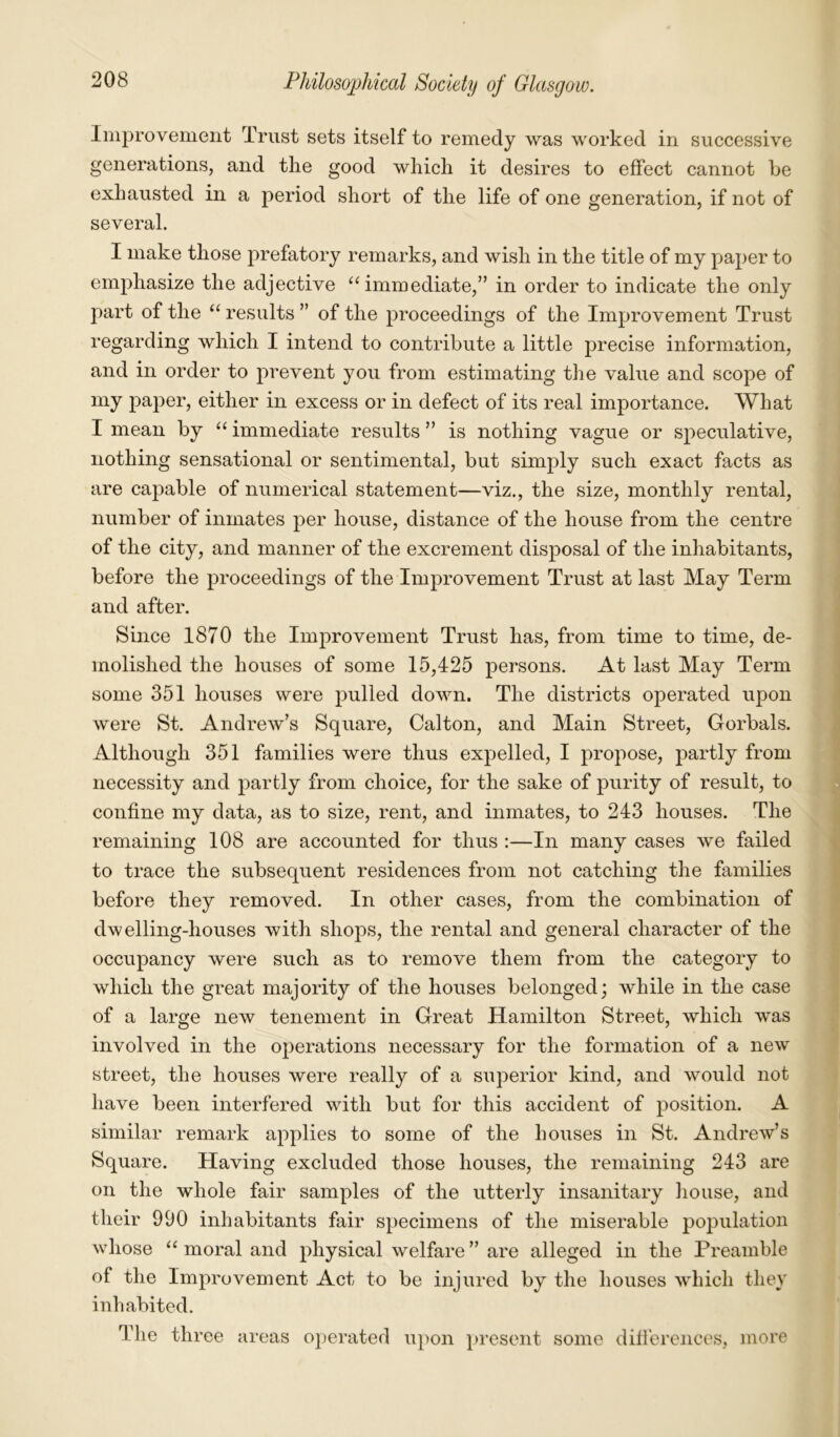 Improvement Trust sets itself to remedy was worked in successive generations, and the good which it desires to effect cannot he exhausted in a period short of the life of one generation, if not of several. I make those prefatory remarks, and wish in the title of my paper to emphasize the adjective “immediate,” in order to indicate the only part of the “ results ” of the proceedings of the Improvement Trust regarding which I intend to contribute a little precise information, and in order to prevent you from estimating the value and scope of my paper, either in excess or in defect of its real importance. What I mean by “ immediate results ” is nothing vague or speculative, nothing sensational or sentimental, but simply such exact facts as are capable of numerical statement—viz., the size, monthly rental, number of inmates per house, distance of the house from the centre of the city, and manner of the excrement disposal of the inhabitants, before the proceedings of the Improvement Trust at last May Term and after. Since 1870 the Improvement Trust has, from time to time, de- molished the houses of some 15,425 persons. At last May Term some 351 houses were pulled down. The districts operated upon were St. Andrew’s Square, Calton, and Main Street, Gorbals. Although 351 families were thus expelled, I propose, partly from necessity and partly from choice, for the sake of purity of result, to confine my data, as to size, rent, and inmates, to 243 houses. The remaining 108 are accounted for thus :—In many cases we failed to trace the subsequent residences from not catching the families before they removed. In other cases, from the combination of dwelling-houses with shops, the rental and general character of the occupancy were such as to remove them from the category to which the great majority of the houses belonged; while in the case of a large new tenement in Great Hamilton Street, which wras involved in the operations necessary for the formation of a new street, the houses were really of a superior kind, and would not have been interfered with but for this accident of position. A similar remark applies to some of the houses in St. Andrew’s Square. Having excluded those houses, the remaining 243 are on the whole fair samples of the utterly insanitary house, and their 990 inhabitants fair specimens of the miserable population whose “ moral and physical welfare” are alleged in the Preamble of the Improvement Act to be injured by the houses which they inhabited. I’lie three areas operated upon present some differences, more