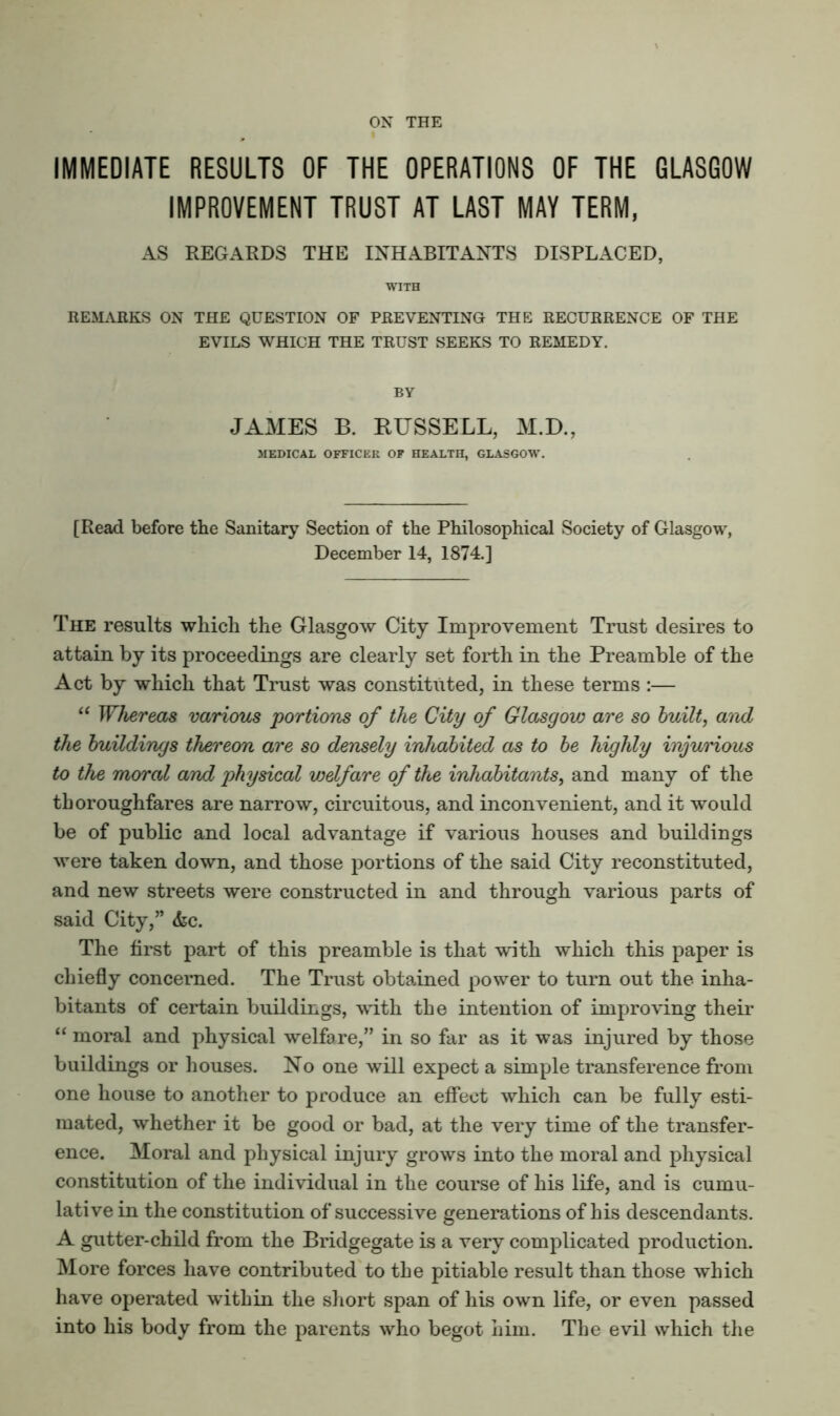 ON THE IMMEDIATE RESULTS OF THE OPERATIONS OF THE GLASGOW IMPROVEMENT TRUST AT LAST MAY TERM, AS REGARDS THE INHABITANTS DISPLACED, WITH REMAHKS ON THE QUESTION OF PREVENTING THE RECURRENCE OF THE EVILS WHICH THE TRUST SEEKS TO REMEDY. BY JAMES B. RUSSELL, M.D., 3IEDICAL OFFICER OF HEALTH, GIASGOW. [Read before the Sanitary Section of the Philosophical Society of Glasgow, December 14, 1874.] The results which the Glasgow City Improvement Trust desires to attain by its proceedings are clearly set forth in the Preamble of the Act by which that Trust was constituted, in these terms :— Wliereas various portions of the City of Glasgow are so built, and the buildings thereon are so densely inhabited as to be highly injurious to the moral and physical vjelfare of the inhabitants, and many of the thoroughfares are narrow, circuitous, and inconvenient, and it would be of public and local advantage if various houses and buildings were taken down, and those portions of the said City reconstituted, and new streets were constructed in and through various parts of said City,” &c. The first part of this preamble is that with which this paper is chiefly concerned. The Trust obta.ined power to turn out the inha- bitants of certain buildings, with the intention of improving their “ moral and physical welfare,” in so far as it was injured by those buildings or houses. No one will expect a simple transference from one house to another to produce an effect which can be fully esti- mated, whether it be good or bad, at the very time of the transfer- ence. Moral and physical injury grows into the moral and physical constitution of the individual in the course of his life, and is cumu- lative in the constitution of successive generations of his descendants. A gutter-child from the Bridgegate is a very complicated production. More forces have contributed to the pitiable result than those which have operated within the sliort span of his own life, or even passed into his body from the parents who begot him. The evil which tlie