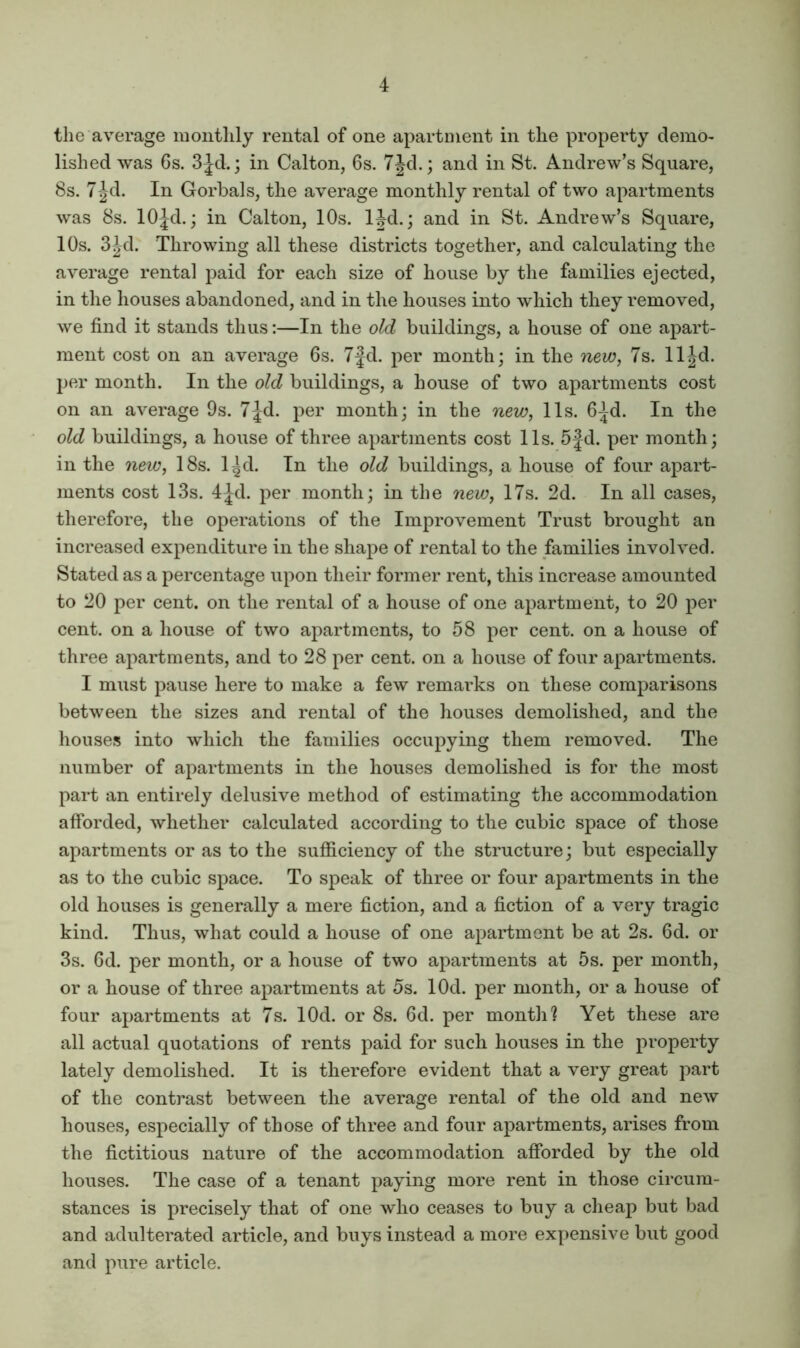 the average monthly rental of one apartment in the property demo- lished was Gs. 3Jd.; in Calton, 6s. 7Jd.; and in St. Andrew’s Square, 8s. 7-Jd. In Gorbals, the average monthly rental of two apartments was 8s. lOJd.; in Calton, 10s. IJd.; and in St. Andrew’s Square, 10s. 3^d. Throwing all these districts together, and calculating the average rental paid for each size of house by the families ejected, in the houses abandoned, and in the houses into which they removed, we find it stands thus:—In the old buildings, a house of one aj^art- ment cost on an average 6s. 7|d. per month; in the new^ 7s. lljd. per month. In the old buildings, a house of two apartments cost on an average 9s. 7|d. per month; in the new, 11s. 6^d. In the old buildings, a house of three apartments cost 11s. 5|d. per month; in the new, 18s. l^d. In the old buildings, a house of four apart- ments cost 13s. 4|-d. per month; in the new, 17s. 2d. In all cases, therefore, the operations of the Improvement Trust brought an increased expenditure in the shape of rental to the families involved. Stated as a percentage upon their former rent, this increase amounted to 20 per cent, on the rental of a house of one apartment, to 20 per cent, on a house of two apartments, to 58 per cent, on a house of three apartments, and to 28 per cent, on a house of four apartments. I must pause here to make a few remarks on these comparisons between the sizes and rental of the houses demolished, and the houses into which the families occupying them removed. The number of apartments in the houses demolished is for the most part an entirely delusive method of estimating the accommodation afforded, whether calculated according to the cubic space of those apartments or as to the sufficiency of the structure; but especially as to the cubic space. To speak of three or four apartments in the old houses is generally a mere fiction, and a fiction of a very tragic kind. Thus, what could a house of one apartment be at 2s. 6d. or 3s. 6d. per month, or a house of two apartments at 5s. per month, or a house of three apartments at 5s. lOd. per month, or a house of four apartments at 7s. lOd. or 8s. 6d. per month? Yet these are all actual quotations of rents paid for such houses in the property lately demolished. It is therefore evident that a very great part of the contrast between the average rental of the old and new houses, especially of those of three and four apartments, arises from the fictitious nature of the accommodation afforded by the old houses. The case of a tenant paying more rent in those circum- stances is precisely that of one who ceases to buy a cheap but bad and adulterated article, and buys instead a more expensive but good and pure article.