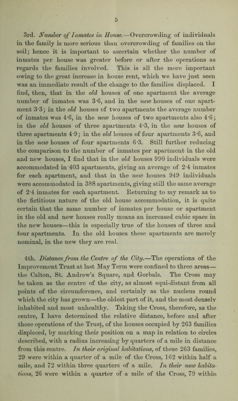 3rd. Number of Inmates in House.—Overcrowding of individual.s in the family is more serious than overcrowding of families on the soil; hence it is important to ascertain whether the number of inmates per house was greater before or after the operations as regards the families involved. This is all the more important owing to the great increase in house rent, which we have just seen was an immediate result of the change to the families displaced. I find, then, that in the old houses of one apartment the average number of inmates was 3'6, and in the nevj houses of one apart- ment 3’3; in the old houses of two apartments the average number of inmates was 4-6, in the new houses of two apartments also 4'6; in the old houses of three apartments 4*3, in the new houses of three apartments 4*9; in the old houses of four apartments 3-6, and in the new houses of four apartments 6-3. Still further reducing the comparison to the number of inmates per apartment in the old and new houses, I find that in the old houses 990 individuals were accommodated in'403 apartments, giving an average of 2-4 inmates for each apartment, and that in the new houses 949 individuals were accommodated in 388 apartments, giving still the same average of 2-4 inmates for each apartment. lieturning to my remark as to the fictitious nature of the old house accommodation, it is quite certain that the same number of inmates per house or apartment in the old and new houses really means an increased cubic space in the new houses—this is especially true of the houses of three and four apartments. In the old houses these apartments are merely nominal, in the new they are real. 4 th. Distance from the Centre of the City.—The operations of the Improvement Trust at last May Term were confined to three areas— the Calton, St. Andrew’s Square, apd Gorbals. The Cross may be taken as the centre of the city, as almost equi-distant from all points of the circumference, and certainly as the nucleus round which the city has grown—the oldest part of it, and the most denselv inhabited and most unhealthy. Taking the Cross, therefore, as the centre, I have determined the relative distance, before and after those operations of the Trust, of the houses occupied by 263 families displaced, by marking their position on a map in relation to circles described, with a radius increasing by quarters of a mile in distance from this centre. In their original habitations, of these 263 families, 29 were within a quarter of a mile of the Cross, 162 within half a mile, and 72 within three quarters of a mile. In their new habita- tions, 26 were within a quarter of a mile of the Cross, 79 within