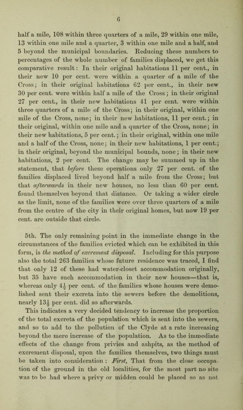 half a mile, 108 within three quarters of a mile, 29 within one mile, 13 within one mile and a quarter, 3 within one mile and a half, and 5 beyond the municipal boundaries. Eeducing these numbers to percentages of the whole number of families displaced, we get this comparative result: In their original habitations 11 per cent., in their new 10 per cent, were within a quarter of a mile of the Cross; in their original habitations 62 per cent., in their new 30 per cent, were within half a mile of the Cross; in their original 27 per cent., in their new habitations 41 per cent, were within three quarters of a mile of the Cross; in their original, within one mile of the Cross, none; in their new habitations, 11 per cent.; in their original, within one mile and a quarter of the Cross, none; in their new habitations, 5 per cent.; in their original, within one mile and a half of the Cross, none; in their new habitations, 1 per cent.; in their original, beyond the municipal bounds, none; in their new habitations, 2 per cent. The change may be summed up in the statement, that before these operations only 27 per cent, of the families displaced lived beyond half a mile from the Cross; but that afterwards in their new houses, no less than 60 per cent, found themselves beyond that distance. Or taking a wider circle as the limit, none of the families were over three quarters of a mile from the centre of the city in their original homes, but now 19 per cent, are outside that circle. 5th. The only remaining point in the immediate change in the circumstances of the families evicted which can be exhibited in this form, is the method of excrement disposal. Including for this purpose also the total 263 families whose future residence was traced, I find that only 12 of these had water-closet accommodation originally, but 35 have such accommodation in their new houses—that is, whereas only 4^ per cent, of the families whose houses were demo- lished sent their excreta into the sewers before the demolitions, nearly 13| per cent, did so afterwards. This indicates a very decided tendency to increase the proportion of the total excreta of the population which is sent into the sewers, and so to add to the pollution of the Clyde at a rate increasing beyond the mere increase of the population. As to the immediate effects of the change from privies and ashpits, as the method of excrement disposal, upon the families themselves, two things must be taken into consideration : First, That from the close occupa- tion of the ground in the old localities, for the most part no site was to be had where a privy or midden could be placed so as not