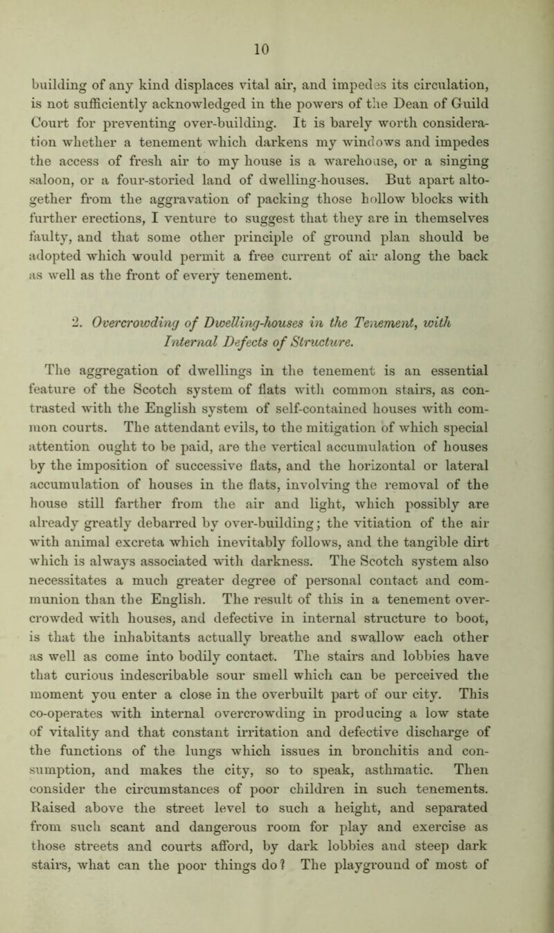 building of any kind displaces vital air, and impedes its circulation, is not sufficiently acknowledged in the powers of the Dean of Guild Court for preventing over-building. It is barely worth considera- tion whether a tenement which darkens my windows and impedes the access of fresh air to my house is a warehouse, or a singing saloon, or a four-storied land of dwelling-houses. But apart alto- gether from the aggravation of packing those hollow blocks with further erections, I venture to suggest that they are in themselves faulty, and that some other principle of ground plan should be adopted which would permit a free current of air along the back as well as the front of every tenement. '2. Overcrowding of Dwelling-houses in the Tenement, with Internal Defects of Structure. The aggregation of dwellings in the tenement is an essential feature of the Scotch system of flats with common stairs, as con- trasted with the English system of self-contained houses with com- mon courts. The attendant evils, to the mitigation of which special attention ought to be paid, are the vertical accumulation of houses by the imposition of successive flats, and the horizontal or lateral accumulation of houses in the flats, involving the removal of the house still farther from the air and light, which possibly are already greatly debarred by over-building; the vitiation of the air with animal excreta which inevitably follows, and the tangible dirt which is always associated with darkness. The Scotch system also necessitates a much greater degree of personal contact and com- munion than the English. The result of this in a tenement over- crowded with houses, and defective in internal structure to boot, is that the inhabitants actually breathe and swallow each other as well as come into bodily contact. The stairs and lobbies have that curious indescribable sour smell which can be perceived the moment you enter a close in the overbuilt part of our city. This co-operates with internal overcrowding in producing a low state of vitality and that constant irritation and defective discharge of the functions of the lungs which issues in bronchitis and con- sumption, and makes the city, so to speak, asthmatic. Then consider the circumstances of poor children in such tenements. Raised above the street level to such a height, and separated from such scant and dangerous room for play and exercise as those streets and courts afibrd, by dark lobbies and steep dark stairs, what can the poor things do ? The playground of most of