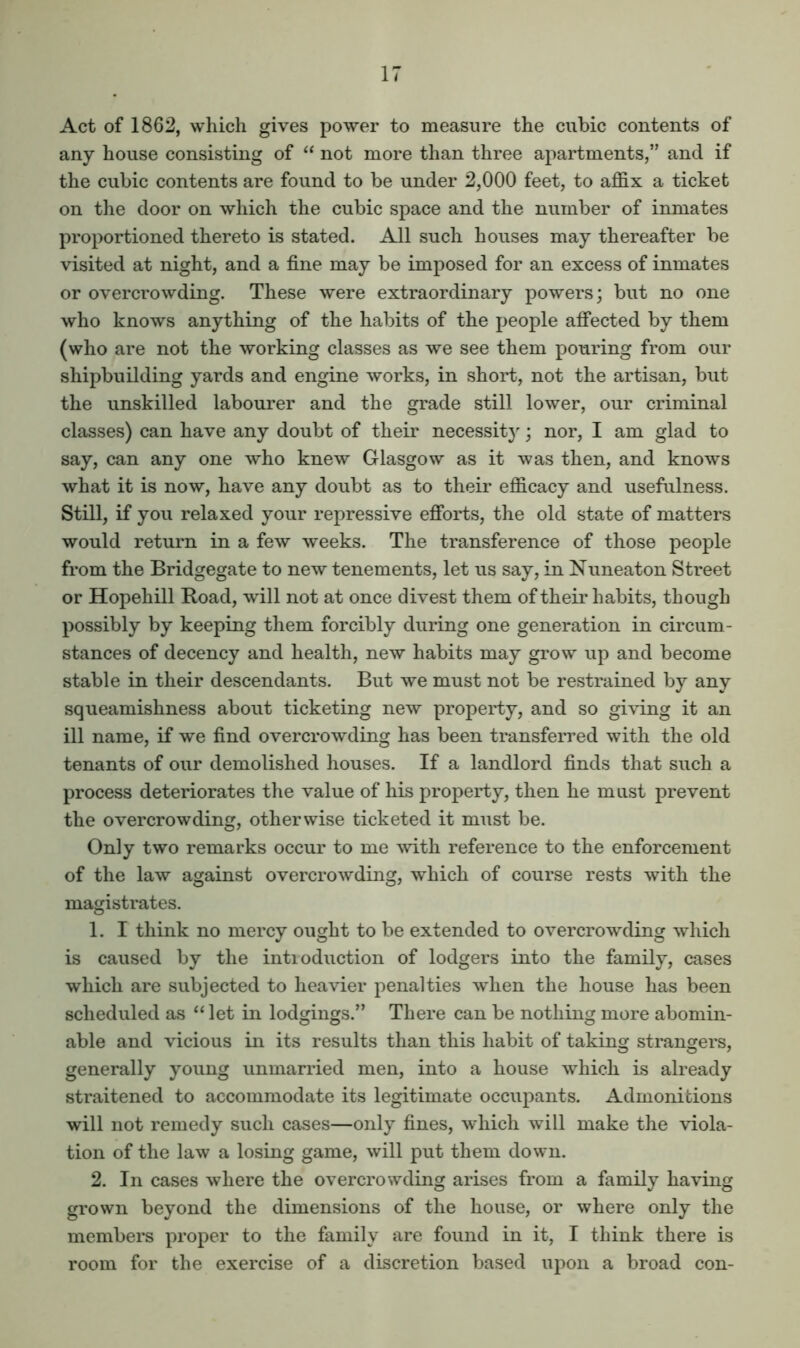 Act of 1862, which gives power to measure the cubic contents of any house consisting of “ not more than three apartments,” and if the cubic contents are found to be under 2,000 feet, to affix a ticket on the door on which the cubic space and the number of inmates proportioned thereto is stated. All such houses may thereafter be visited at night, and a fine may be imposed for an excess of inmates or overcrowding. These were extraordinary powers; but no one who knows anything of the habits of the people affected by them (who are not the working classes as we see them pouring from our shipbuilding yards and engine works, in short, not the artisan, but the unskilled labourer and the grade still lower, our criminal classes) can have any doubt of their necessit}'; nor, I am glad to say, can any one who knew Glasgow as it was then, and knows what it is now, have any doubt as to their efficacy and usefulness. Still, if you relaxed your repressive efforts, the old state of matters would return in a few weeks. The transference of those people from the Bridgegate to new tenements, let us say, in Nuneaton Street or Hopehill Road, will not at once divest them of their habits, though possibly by keeping them forcibly during one generation in circum- stances of decency and health, new habits may grow up and become stable in their descendants. But we must not be restrained by any squeamishness about ticketing new property, and so giving it an ill name, if we find overcrowding has been transferred with the old tenants of our demolished houses. If a landlord finds that such a process deteriorates the value of his property, then he must prevent the overcrowding, otherwise ticketed it must be. Only two remarks occur to me mth reference to the enforcement of the law against overcrowding, which of course rests with the magistrates. 1. I think no mercy ought to be extended to overcrowding which is caused by the inti eduction of lodgers into the family, cases which are subjected to heavier penalties when the house has been scheduled as “ let in lodgings.” There can be nothing more abomin- able and vicious in its results than this habit of taking strangers, generally young unmarried men, into a house which is already straitened to accommodate its legitimate occupants. Admonitions will not remedy such cases—only fines, which will make the viola- tion of the law a losing game, will put them down. 2. In cases where the overcrowding arises from a family having grown beyond the dimensions of the house, or where only the members proper to the family are found in it, I think there is room for the exercise of a discretion based upon a broad con-