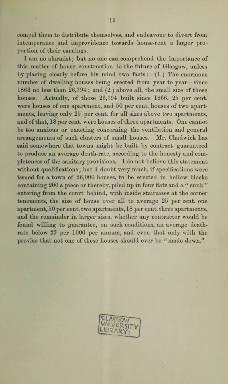 compel them to distribute tliemselves, and endeavour to divert from intemperance and improvidence towards house-rent a larger pro- portion of their earnings. I am no alarmist; but no one can comprehend the importance of this matter of house construction to the future of Glasgow, unless by placing clearly before his mind two facts:—(1.) The enormous number of dwelling houses being erected from year to year—since 1866 no less than 26,794; and (2.) above all, the small size of those houses. Actually, of those 26,794 built since 1866, 25 per cent, were houses of one apartment, and 50 per cent, houses of two apart- ments, leaving only 25 per cent, for all sizes above two apartments, and of that, 18 per cent, were houses of three apartments. One cannot be too anxious or exacting concerning the ventilation and general arrangements of such clusters of small houses. Mr. Chadwick has said somewhere that towns might be built by contract guaranteed to produce an average death-rate, according to the honesty and com- pleteness of the sanitary provisions. I do not believe this statement without qualifications; but I doubt very much, if specifications were issued for a town of 26,000 houses, to be erected in hollow blocks containing 200 a piece or thereby, piled up in four flats and a “ sunk ” entering from the court behind, with inside staii'cases at the corner tenements, the size of house over all to average 25 per cent, one apartment, 50 per cent, two apartments, 18 per cent, three apartments, and the remainder in larger sizes, whether any contractor would be found willing to guarantee, on such conditions, an average death- rate below 25 per 1000 per annum, and even that only with the proviso that not one of these houses should ever be “ made down.”