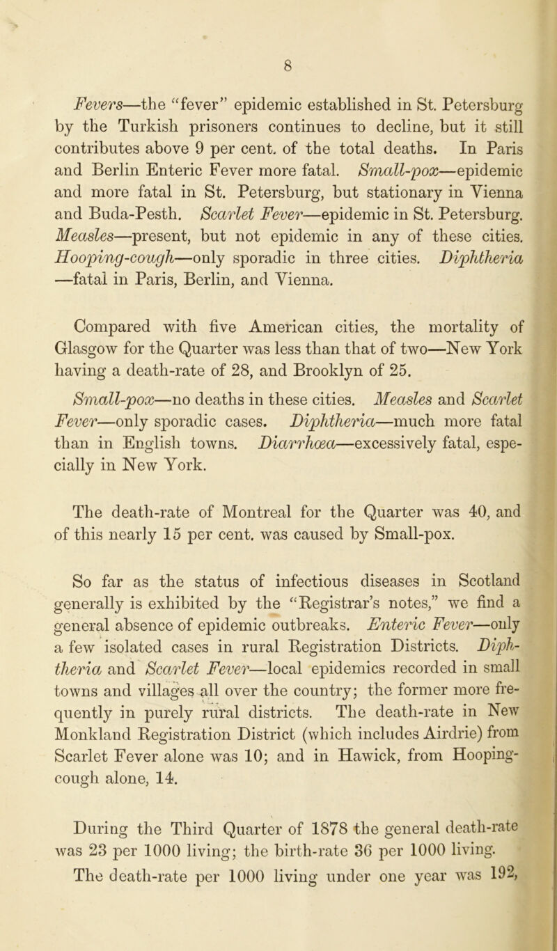 Fevers—the “fever” epidemic established in St. Petersburg by the Turkish prisoners continues to decline, but it still contributes above 9 per cent, of the total deaths. In Paris and Berlin Enteric Fever more fatal. Small-pox—epidemic and more fatal in St. Petersburg, but stationary in Vienna and Buda-Pesth. Scarlet Fever—epidemic in St. Petersburg. Measles—present, but not epidemic in any of these cities. Hooping-cough—only sporadic in three cities. Diphtheria —fatal in Paris, Berlin, and Vienna. Compared with five American cities, the mortality of Glasgow for the Quarter was less than that of two—New York having a death-rate of 28, and Brooklyn of 25. Small-pox—no deaths in these cities. Measles and Scarlet Fever—only sporadic cases. Diphtheria—much more fatal than in English towns. Diarrhoea—excessively fatal, espe- cially in New York. The death-rate of Montreal for the Quarter was 40, and of this nearly 15 per cent, was caused by Small-pox. So far as the status of infectious diseases in Scotland generally is exhibited by the “Registrar’s notes,” we find a general absence of epidemic outbreaks. Enteric Fever—only a few isolated cases in rural Registration Districts. Diph- theria and Scarlet Fever—local epidemics recorded in small towns and villages all over the country; the former more fre- quently in purely rural districts. The death-rate in New Monkland Registration District (which includes Airdrie) from Scarlet Fever alone was 10; and in Hawick, from Hooping- cough alone, 14. During the Third Quarter of 1878 the general death-rate was 23 per 1000 living; the birth-rate 36 per 1000 living. The death-rate per 1000 living under one year was 192,