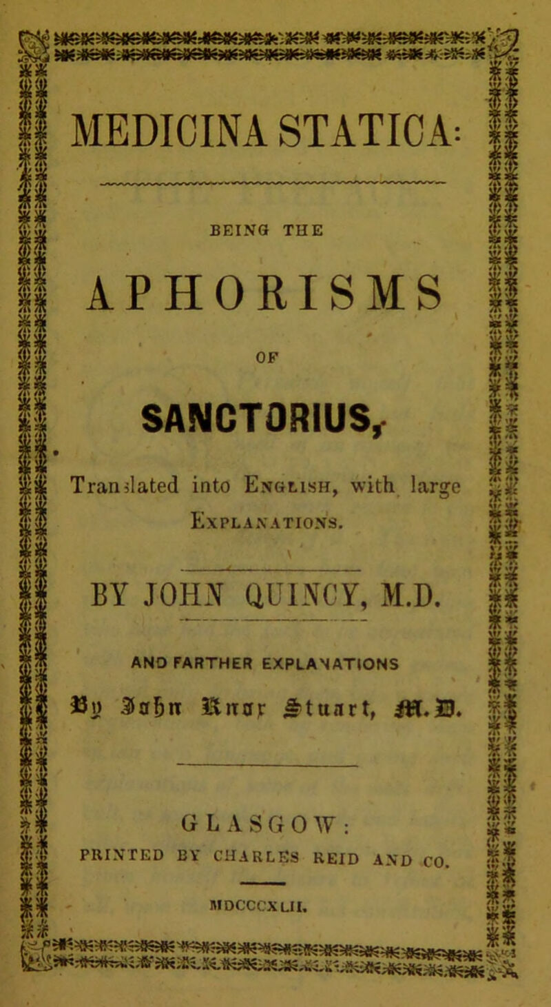 II MEDIOINA STATIOA: m i BEING THE 11 APHORISMS if OF I SANCTORIUS, § Translated into English, with large Explanations. \' BY JOHN QUINCY, M.D. AND FARTHER EXPLANATIONS 33n Sa&n Uttar Irtunrt, GLASGOW: PRINTED BY CHARLES REID AND CO. MDCCCX LII,