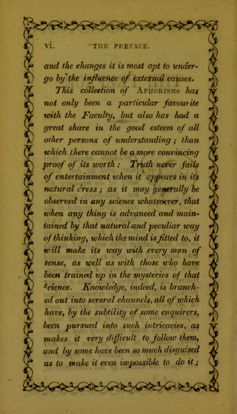 and the changes it is most apt to under- go by the influence of external causes. This collection of Aphorisms has not only been a particular favowite with the Faculty, but also has had a great share in the good esteem of all other persons of understanding ; than which there cannot be a more convincing proof of its ivorth : Truth never fails of entertainment when it appears in its natural dress; as it may generally be observed in any science whatsoever, that when any thing is advanced and main- tained by that natural and peculiar way of thinking, which the mind isfitted to, it will make its way with every man of sense, as well as with those who have been trained up in the mysteries of that scicnce. Knowledge, indeed, is branch- ed out into several channels, all of which have, by the subtility of some enquirers, been pursued into such intricacies, as makes it very difficult to follow them, and by some have been so much disguised as to make it even impossible to do it;