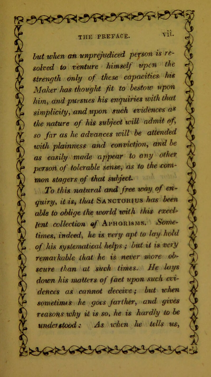 Yll. but when an unprejudiced person is re- solved to venture himself vpen the strength only of these capacities hie Maker has thought fit to bestow upon him, and pursues his enquiries with that simplicity, and upon such evidences a» the nature of his subject will admit of, so far as he advances will be attended with plainness and conviction, and he as easily made appear to any other person of tolerable sense, as to the com- mon stagers of that subject. To this natural and free way of en- quiry, it is, that Sanctohius has been able to oblige the world with this excel- lent collection of Aphorisms. Some- times, indeed, he is very apt to lay hold of his systematical helps ; but it is very remarkable that he is never more ob- scure than at such times. He lays down his matters of fact upon such evi- dences as cannot deceive; but when sometimts he goes farther, and gives reasons why it is so, he is hardly to be under stood: As when he tells us,