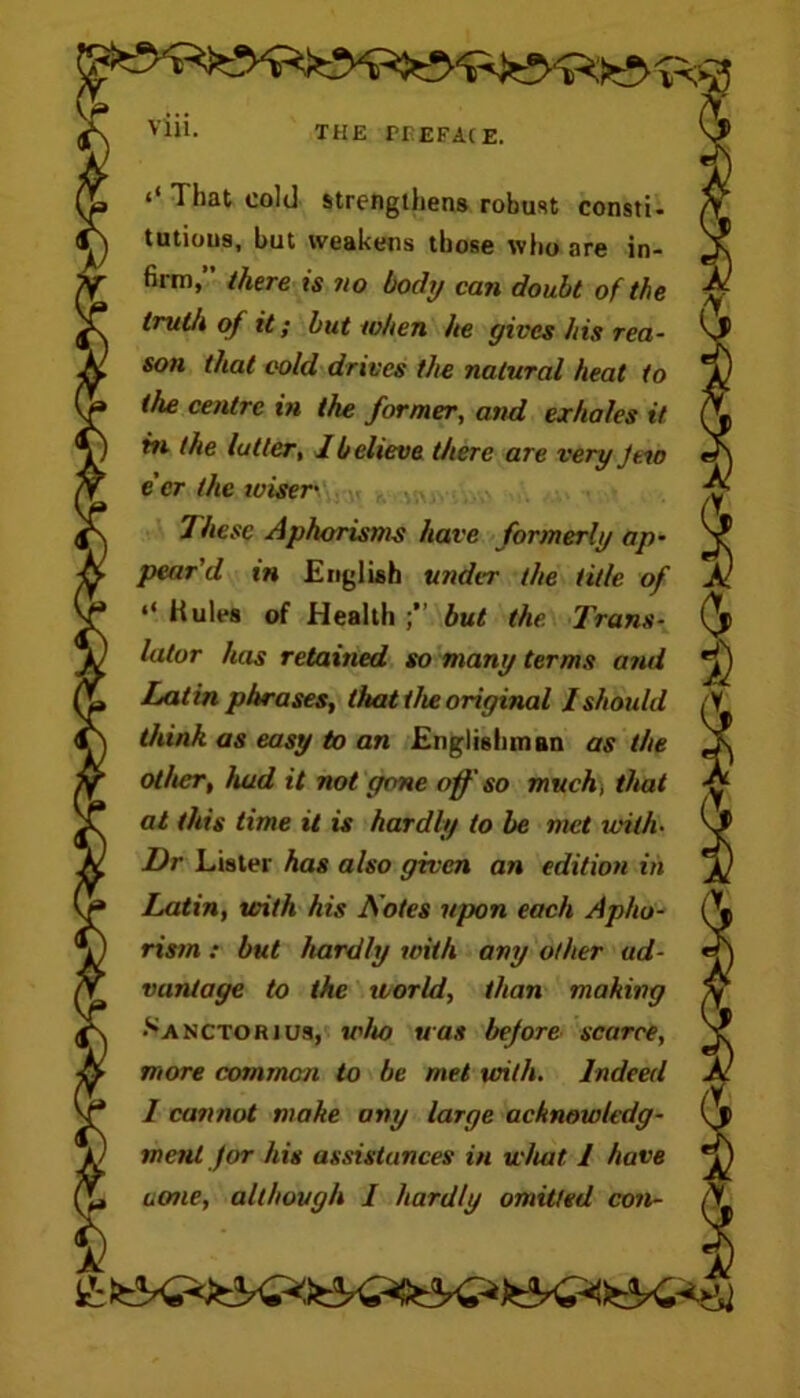 viii- THE TEEFAIE. ‘‘That cold strengthens robust consti- tutions, but weakens those who are in- firm,” there is no body can doubt of the truth of it; but when he yivcs his rea- son that cold drives the natural heat to the centre in the former, and exhales it in the latter, 1 believe there are very Jew e'er the wiser These Aphorisms have formerly ap- pear'd in English under the title of “ Hules of Health but the Trans- lator has retained so many terms and Latin phrases, that the original I should think as easy to an Englishman as the other, hud it not gone off so much, that at this time it is hardly to be met with- Dr Lister has also given an edition in Latin, with his Aotes upon each Apho- rism : but hardly with any other ad- vantage to the world, than making •‘•‘ANCTORius, who was bejore scarce, more common to be met with. Indeed I cannot make any large acknowledg- ment for his assistances in u'hat 1 have cone, although 1 hardly omitted con-