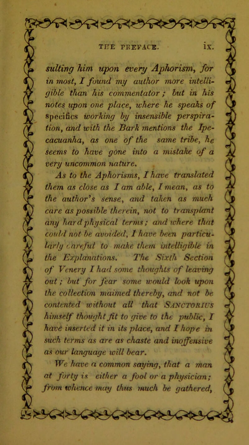 suiting him upon every Aphorism, for in most, I found my author more intelli- gible than his commentator; but in his notes upon one place, where he speaks of specifics working by insensible perspira- tion, and with the Bark mentions the Ipe- cacuanha, as one of the same tribe, he seems to have gone into a mistake of a very uncommon nature. As to the Aphorisms, I have translated them as close as I am able, I mean, as to the author's sense, and taken as much care as possible therein, not to transplant any hard physical terms; and where that could not be avoided, 1 have been particu- larly (.arefut to make them intelligible in the Explanations. The Sixth Section of Venery I had some thoughts of leaving out; but for fear some would look upon the collection maimed thereby, and not be contented without all that Saxctorius himself thought fit to (five to the public, I have inserted it in its place, and I hope in such terms as are as chaste and inoffensive as our language will bear. We have a common saying, that a man at forty is cither a fool or a physician; from whence may thus much be gathered,