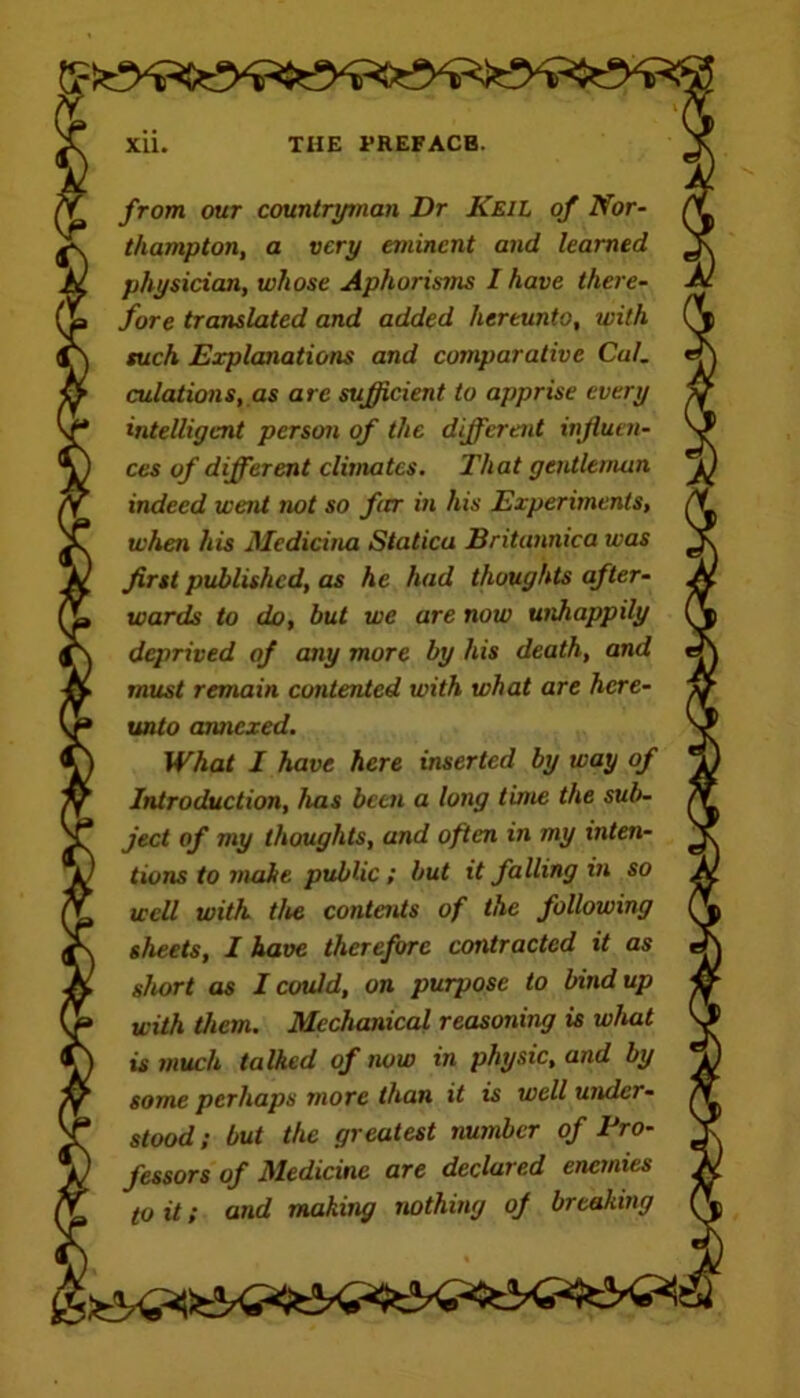 from our countryman Dr Keil of Nor- thampton, a very eminent and learned physician, whose Aphorisms I have there- fore translated and added hereunto, with such Explanations and comparative Cal. eolations, as are sufficient to apprise every intelligent person of the different influen- ces of different climates. That gentleman indeed went not so far in his Experiments, when his Medicina Staticu Britannica was first published, as he had thoughts after- wards to do, but we are now unhappily deprived of any more by his death, and must remain contented with what are here- unto annexed. What I have here inserted by way of Introduction, has been a long time the sub- ject of my thoughts, and often in my inten- tions to make public; but it falling in so well with the contents of the following sheets, I have therefore contracted it as short as I could, on purpose to bind up with them. Mechanical reasoning is what is much talked of now in physic, and by some perhaps more than it is well under- stood ; but the greatest number of Pro- fessors of Medicine are declared enemies to it; and making nothing of breaking