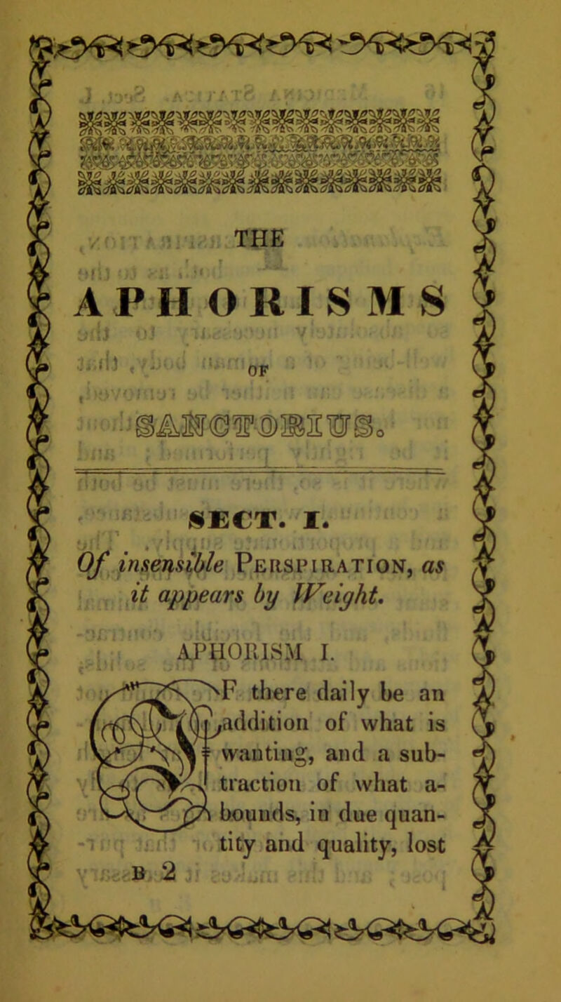 Of insensible Persfiration, as it appears by IF'light. APHORISM I. 'F there daily be an ;addition of what is if wanting, and a sub- traction of what a- bounds, in due quan- tity and quality, lost