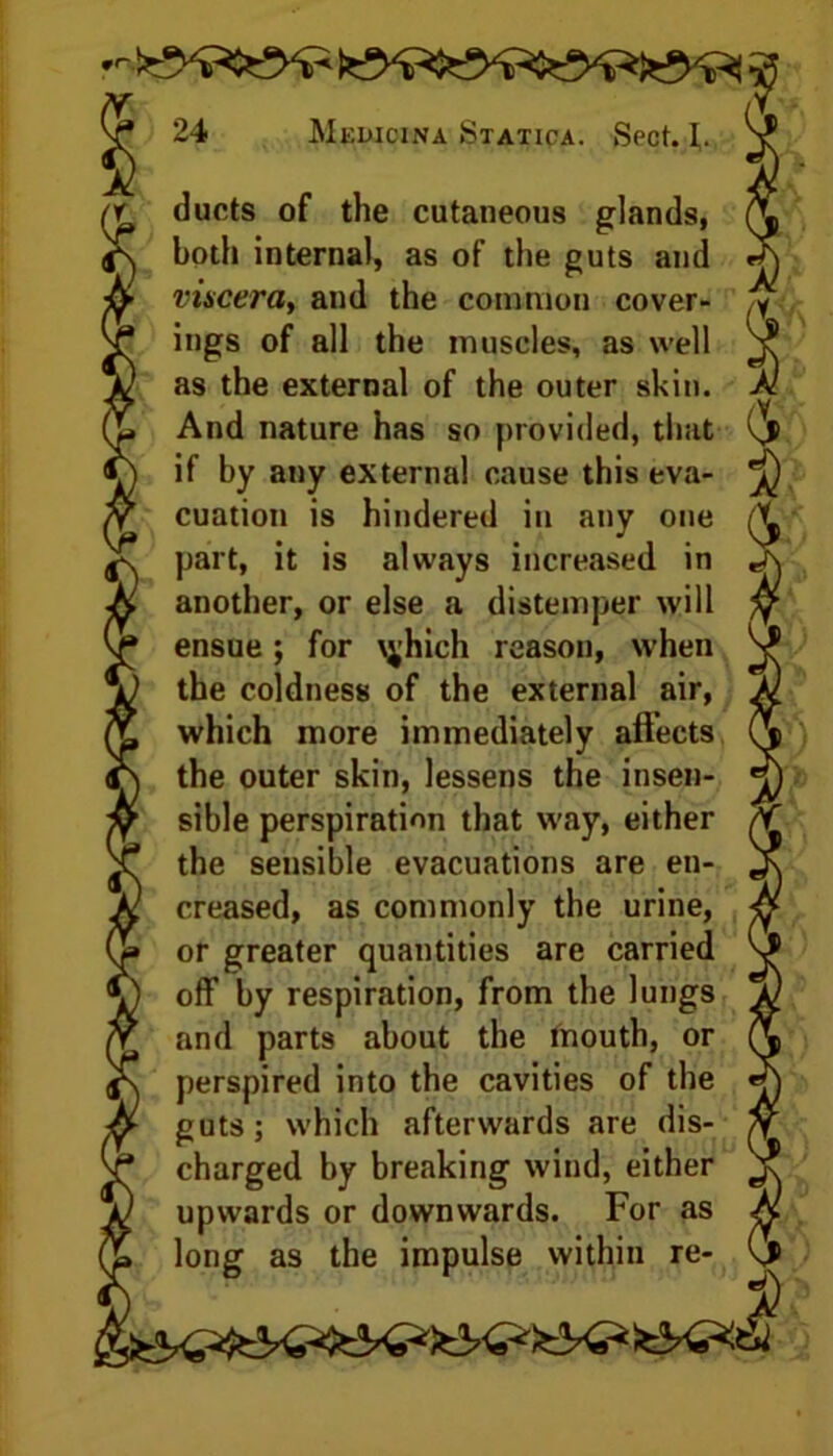 ducts of the cutaneous glands, both internal, as of the guts and viscera, and the common cover- ings of all the muscles, as well as the external of the outer skin. And nature has so provided, that if by any external cause this eva- cuation is hindered in any one part, it is always increased in another, or else a distemper will ensue; for \^hich reason, when the coldness of the external air, which more immediately affects the outer skin, lessens the insen- sible perspiration that way, either the sensible evacuations are en- creased, as commonly the urine, or greater quantities are carried off by respiration, from the lungs and parts about the mouth, or perspired into the cavities of the guts; which afterwards are dis- charged by breaking wind, either upwards or downwards. For as long as the impulse within re-