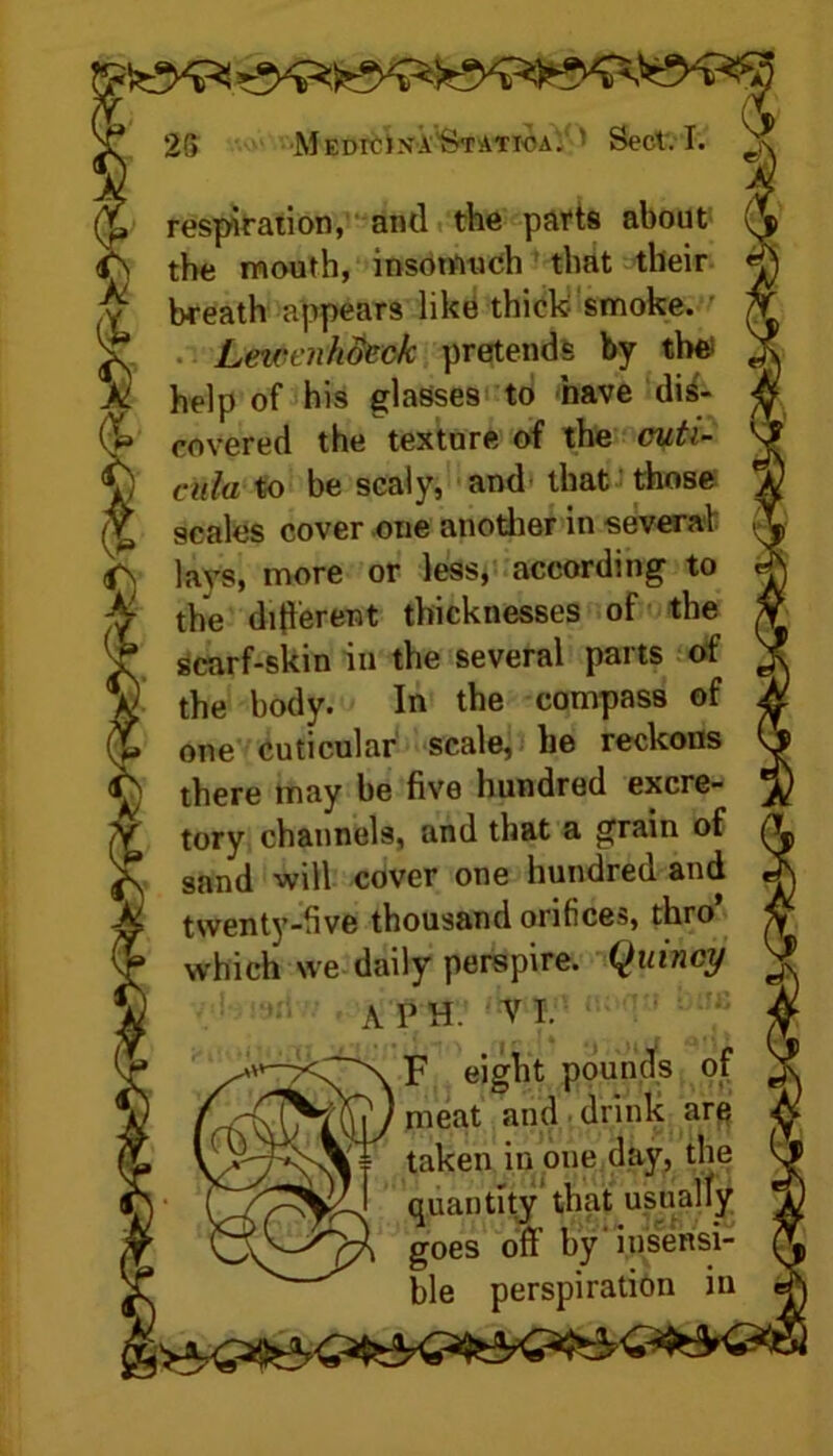 respiration, and the parts about the mouth, insomuch that their breath appears like thick smoke. Leicenhdcck pretends by the; help of his glasses to nave dis- covered the texture of the cuti- cula to be scaly, and that those scales cover one another in several lays, more or less, according to the different thicknesses of the scarf-skin in the several parts of the body. In the compass of one cuticular scale, he reckons there may be five hundred excre- tory channels, and that a grain of sand will cover one hundred and twenty-five thousand orifices, thro’ which we daily perspire. Quincy A PH. VI. F eight pounds of meat and drink are taken in one day, the quantity that usually goes off’ by iusensi- ble perspiration in