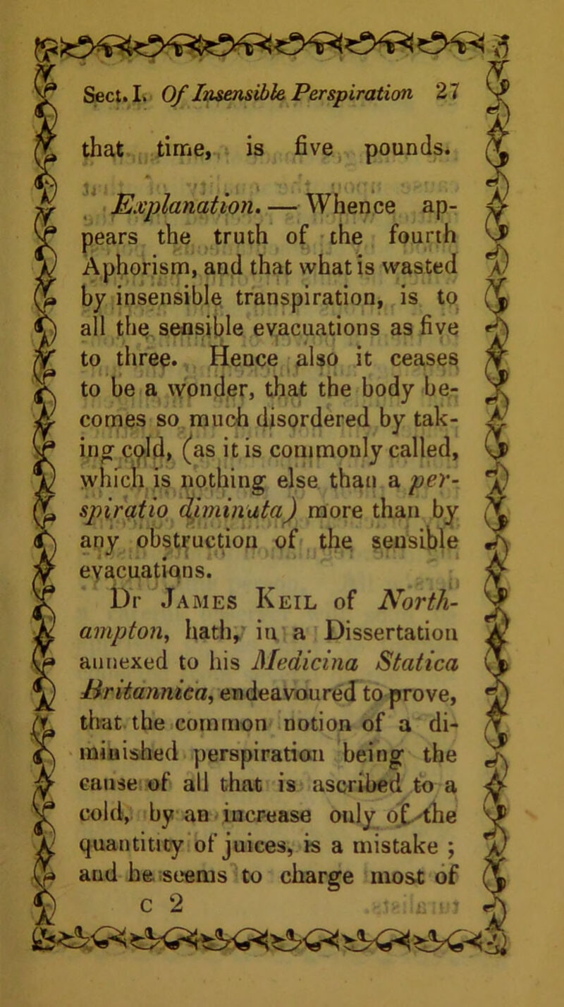 that time, is five pounds. Explanation. — Whence ap- pears the truth of the fourth Aphorism, and that what is wasted by insensible transpiration, is to all the sensible evacuations as five to three. Hence also it ceases to be a wonder, that the body be- comes so much disordered by tak- ing cpld, (as it is commonly called, which is nothing else than a per- spiratio diminata) more than by any obstruction of the sensible evacuations. Dr James Keil of North- ampton, hath, in a Dissertation annexed to his Meaicina Statica Eritannica, endeavoured to prove, that the common notion of a di- minished perspiration being the cause of all that is ascribed to a cold, by an increase ouly of.'the quantiticy of juices, is a mistake ; aud he seems to charge most of c 2 ..igiinmi