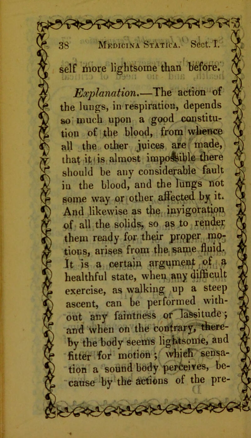 self more lightsome than before. Explanation.—The action of the lungs, in respiration, depends so much upon a good constitu- tion of the blood, from whence all the other juices are made, that iti is almost impo&ible there should be any considerable fault in the blood, and the lungs not some way or other aflected. by it. And likewise as the invigoration of all the solids, so as to render them ready for their prpper mo- tions, arises from the same fluid- It is a certain argument of a healthful state, when any difficult exercise, as walking up a steep ascent, can be performed with- out any faintness or lassitude *, and when on the contrary, there- by the body seems lightsome, and fitter for motion ; which sensa- tion a sound body perceives, be- cause by the actions of the pre-