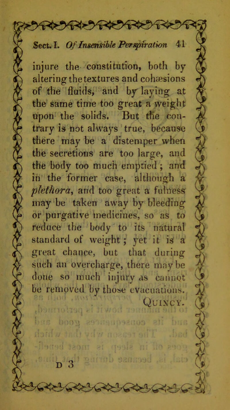 injure the constitution, both by altering the textures and cohesions of the fluids, and by laying at the same time too great a weight upon the solids. But the con- trary is not always true, because there may be a distemper when the secretions are too large, and the body too much emptied ; and in the former case, although a plethora, and too great a fulness may be taken away by bleeding or purgative medicines, so as to reduce the body to its natural standard of weight; yet it is a great chance, but that during such an overcharge, there maybe done so much injury as cannot be removed by those evacuations. Quincy. d 3